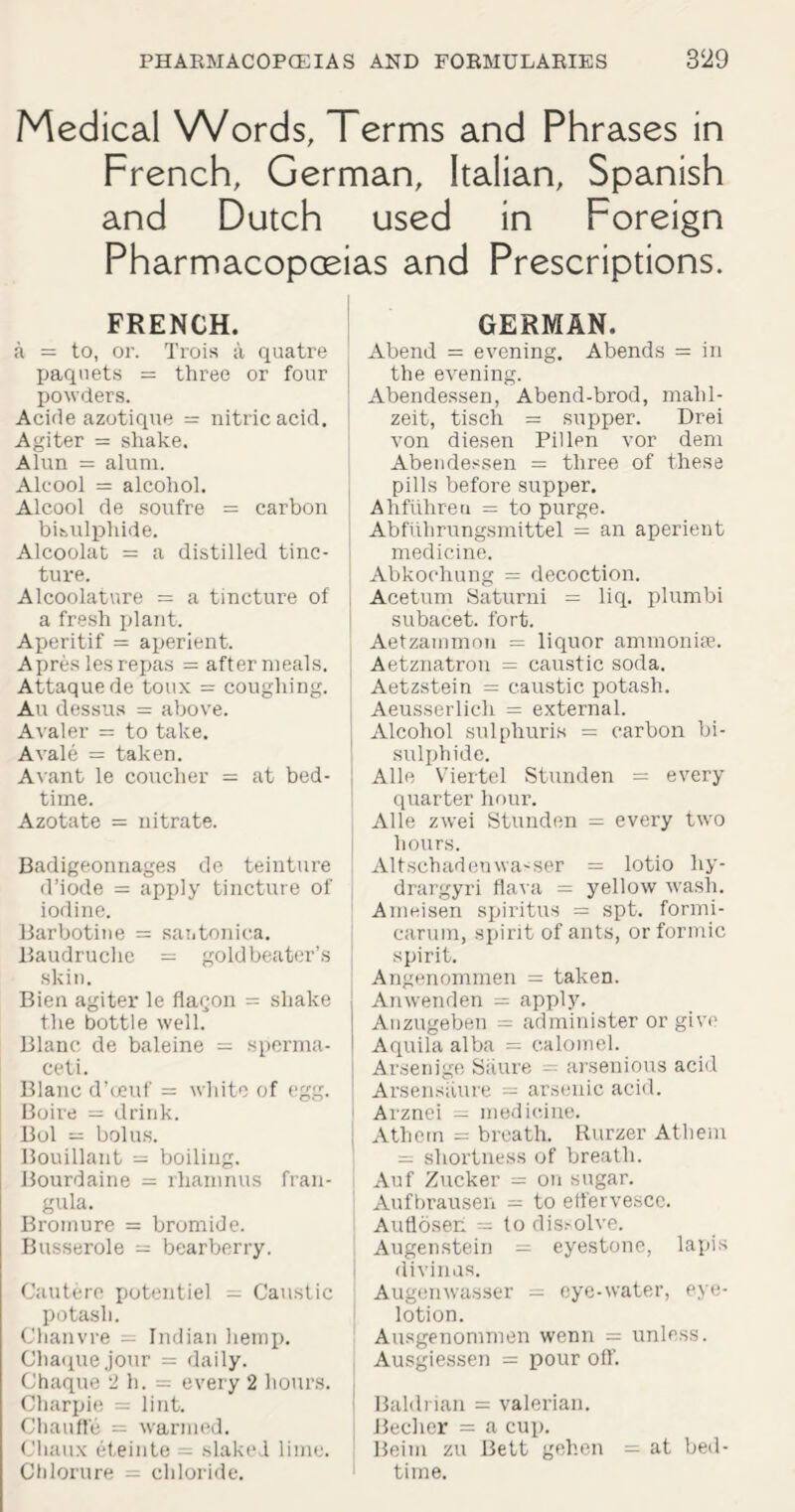 Medical Words, Terms and Phrases in French, German, Italian, Spanish and Dutch used in Foreign Pharmacopoeias and Prescriptions. FRENCH. a = to, or. Trois a quatre paquets = three or four j powders. Acide azotique = nitric acid. Agiter = shake. Alun = alum. Alcool = alcohol. Alcool de soufre = carbon bisulphide. Alcoolat = a distilled tinc¬ ture. Alcoolatnre = a tincture of j a fresh plant. Aperitif — aperient. Apreslesrepas = aftermeals. Attaquede toux = coughing. Au dessus = above. Avaler = to take. A vale = taken. Avant le coucher = at bed¬ time. Azotate = nitrate. Badigeonnages de teinture d’iode = apply tincture of iodine. Barbotine = santonica. Baudruche = goldbeater’s skin. Bien agiter le flacon = shake the bottle well. Blanc de baleine = sperma¬ ceti. Blanc d’ceuf = white of egg. Boive = drink. Bol = bolus. Bouillant = boiling. Bourdaine = rhamnus fran- gula. Broinure = bromide. Busserole = bearberry. Cautere i>otentiel = Caustic potash. Chanvre = Indian hemp. Chaquejour = daily. Chaque 2 h. = every 2 hours. Charpie = lint. Chauffe = warmed. Chaux eteinte = slaked lime. Chlorure - chloride. GERMAN. Abend = evening. Abends = in the evening. Abendessen, Abend-brod, mahl- zeit, tisch = supper. Drei von diesen Pillen vor dem Abendessen = three of these pills before supper. Ahfiihreu — to purge. Abflihrungsmittel = an aperient medicine. Abkoehung = decoction. Acetum Saturni = liq. plumbi subacet. fort. Aetzammon = liquor ammonia. Aetznatron = caustic soda. Aetzstein = caustic potash. Aeusserlich = external. Alcohol sulphuris = carbon bi¬ sulphide. Alle Viertel Stunden = every quarter hour. Alle zwei Stunden = every two hours. Altschadenwasser = lotio hy- drargyri flava = yellow wash. Arneisen spiritus = spt. formi- carum, spirit of ants, or formic spirit. Angenommen = taken. Anwenden = apply. Anzugeben = administer or give Aquila alba = calomel. Arsenige Siiure - arsenious acid Arsensiiure — arsenic acid. Arznei = medicine. Athern = breath. Rurzer Athem = shortness of breath. Auf Zucker = on sugar. Aufbrausen - to effervesce. Aufloseh = to dis?olve. Augenstein = eyestone, lapis i divinas. Augenwasser = eye-water, eye- lotion. Ausgenommen wenn = unless. Ausgiessen = pour off. Baldrian = valerian. Beclier = a cup. Beim zu Bett gehen = at bed¬ time.