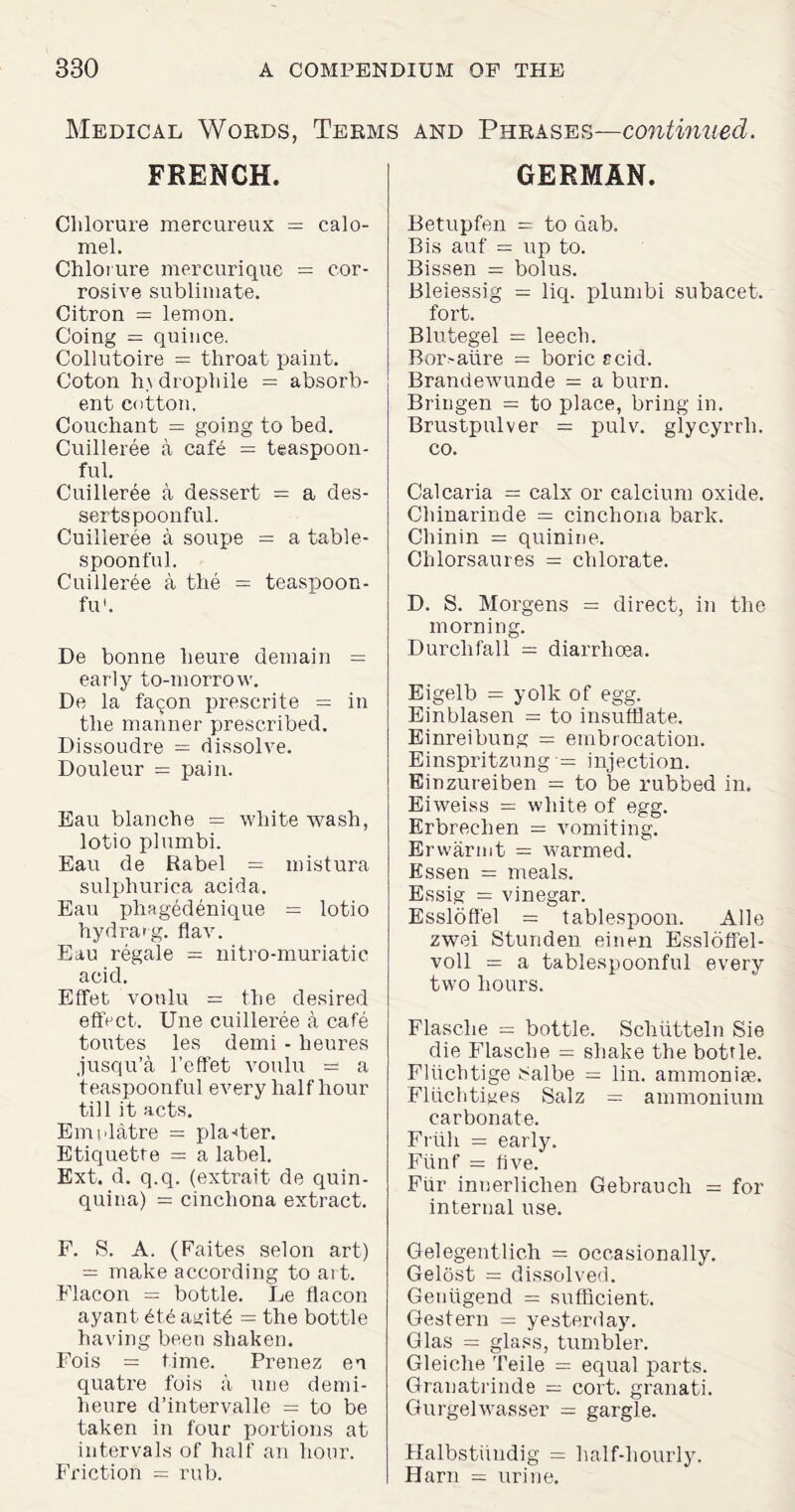 Medical Words, Terms and Phrases—continued. FRENCH. Chlorure mercureux = calo¬ mel. Chlorure mercurique = cor¬ rosive sublimate. Citron = lemon. Going = quince. Collutoire = throat paint. Coton h\ drophile = absorb¬ ent cotton. Couchant = going to bed. Cuilleree a caf6 = teaspoon¬ ful. Cuilleree a dessert = a des¬ sertspoonful. Cuilleree a soupe = a table¬ spoonful. Cuilleree a the = teaspoon- fu'. De bonne heure demain = early to-morrow. De la fa<;on prescrite = in the manner prescribed. Dissoudre = dissolve. Douleur = pain. Eau blanche = white wash, lotio plumbi. Eau de Rabel = mistura sulphurica acida. Eau phagedenique = lotio hydrarg. flav. Eau regale = nitro-muriatic acid. Effet vonlu = the desired effect. Une cuilleree a cafe toutes les demi - heures jusqu’a l’effet vonlu = a teaspoonful every half hour till it acts. Emnlatre = planter. Etiquette = a label. Ext. d. q.q. (extrait de quin¬ quina) = cinchona extract. F. S. A. (Faites selon art) = make according to art. Flacon = bottle. Le flacon ayant 6td agitd = the bottle having been shaken. Fois = time. Prenez en quatre fois a une demi- heure d’intervalle = to be taken in four portions at intervals of half an hour. Friction = rub. GERMAN. Betupfen = to dab. Bis auf = up to. Bissen = bolus. Bleiessig = liq. plumbi subacet. fort. Blutegel = leech. Bor>aiire = boric rcid. Brandewunde = a burn. Bringen = to place, bring in. Brustpulver = pulv. glycyrrli. co. Calcaria = calx or calcium oxide. Chinarinde = cinchona bark. Chinin = quinine. Chlorsaures = chlorate. D. S. Morgens = direct, in the morning. Durchfall = diarrhoea. Eigelb = yolk of egg. Einblasen = to insufflate. Einreibung = embrocation. Einspritzung = injection. Einzureiben = to be rubbed in. Eiweiss = white of egg. Erbreclien = vomiting. Erwarmt = warmed. Essen = meals. Essig = vinegar. Essloffel = tablespoon. Alle zwei Stunden einen Essloffel- voll = a tablespoonful every two hours. Flasche = bottle. Schiitteln Sie die Flasche = shake the bottle. Fliichtige t^albe = lin. ammoniae. Fliichtiges Salz = ammonium carbonate. Friih = early. Fiinf = five. Fur innerlichen Gebraucli = for internal use. Gelegentlich = occasionally. Gelost = dissolved. Geniigend = sufficient. Gestern = yesterday. Glas = glass, tumbler. Gleiche Teile = equal parts. Granatrinde — cort. granati. Gurgelwasser = gargle. Halbstiiudig = half-hourly. Harn = urine.