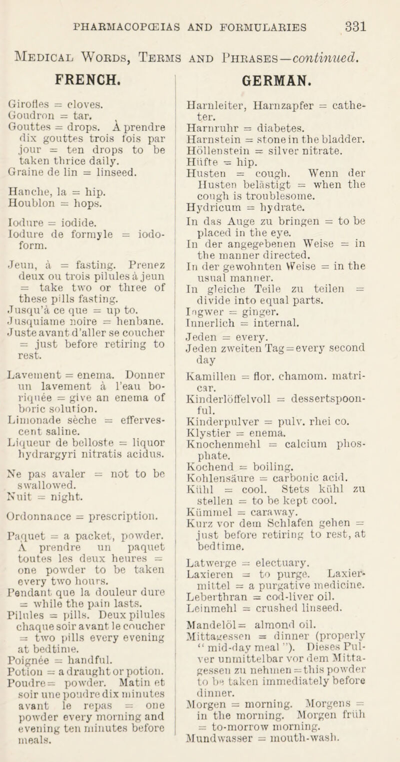 Medical Words, Terms FRENCH. Girofies = cloves. Goudron = tar. Gouttes = drops. A prendre dix gouttes trois fois par jour = ten drops to be taken thrice daily. Graine de lin = linseed. Handle, la = hip. Houblon = hops. Iodure = iodide. Iodure de formyle = iodo¬ form. Jeun, a = fasting. Prenez deux ou trois pilules a jeun = take two or three of these pills fasting. Jusqu’a ce que = up to. Jusquiame noire = henbane. Juste avant d’aller se coucher = just before retiring to rest. Lavement = enema. Donner un lavement a l’eau bo- riquee = give an enetna of boric solution. Limonade seche = efferves¬ cent saline. Liqueur de belloste = liquor hydrargyri nitratis acidus. Ne pas avaler = not to be swallowed. Nuit = night. Ordonnance = prescription. Paquet = a packet, powder. A. prendre un paquet toutes les deux heures = one powder to be taken every two hours. Pendant que la douleur dure = while the pain lasts. Pilules = pills. Deux pilules chaquesoiravant le coucher i = two pills every evening at bedtime. Poignee = handful. Potion = a draught or potion. Poudre = powder. Matin et soir une poudre dix minutes avant le repas = one powder every morning and evening ten minutes before meals. and Phrases—continued. GERMAN. Harnleiter, Harnzapfer = cathe¬ ter. Harnruhr = diabetes. Harnstein = stone in the bladder. Hollenstein = silver nitrate. Hiifte — hip. Husten = cough. Wenn der Husten belastigt = when the cough is troublesome. Hydricutn = hydrate. In das Auge zu bringen = to be placed in the eye. In der angegebenen Weise = in the manner directed. In der gewohnten Weise = in the usual manner. In gleiclie Teile zu teilen = divide into equal parts. Ingwer = ginger. Innerlich = internal. Jeden = every. Jeden zweiten Tag = every second day Kamillen = flor. ehamom. rnatri- car. Kinderloffelvoll = dessertspoon¬ ful. Kinderpulver = pulv. rhei co. Klystier = enema. Knochenmehl = calcium phos¬ phate. Kochend = boiling. Kohlensaure = carbonic acid. Kiilil = cool. Stets kiihl zu stellen = to be kept cool. Kiimmel = caraway. Kurz vor dem Schlafen gehen = just before retiring to rest, at bedtime. Latwerge = electuary. Laxieren = to purge. Laxier- mittel = a purgative medicine. Leberthran = cod-liver oil. Leinmehl = crushed linseed. Mandelol= almond oil. Mittagessen = dinner (properly “ mid-day meal ”). Dieses Pul- ver unmittelbar vor dem Mitta¬ gessen zu nehmen = this powder to be taken immediately before dinner. Morgen = morning. Morgens = in the morning. Morgen friih = to-morrow morning. Mundwasser = mouth-wash.