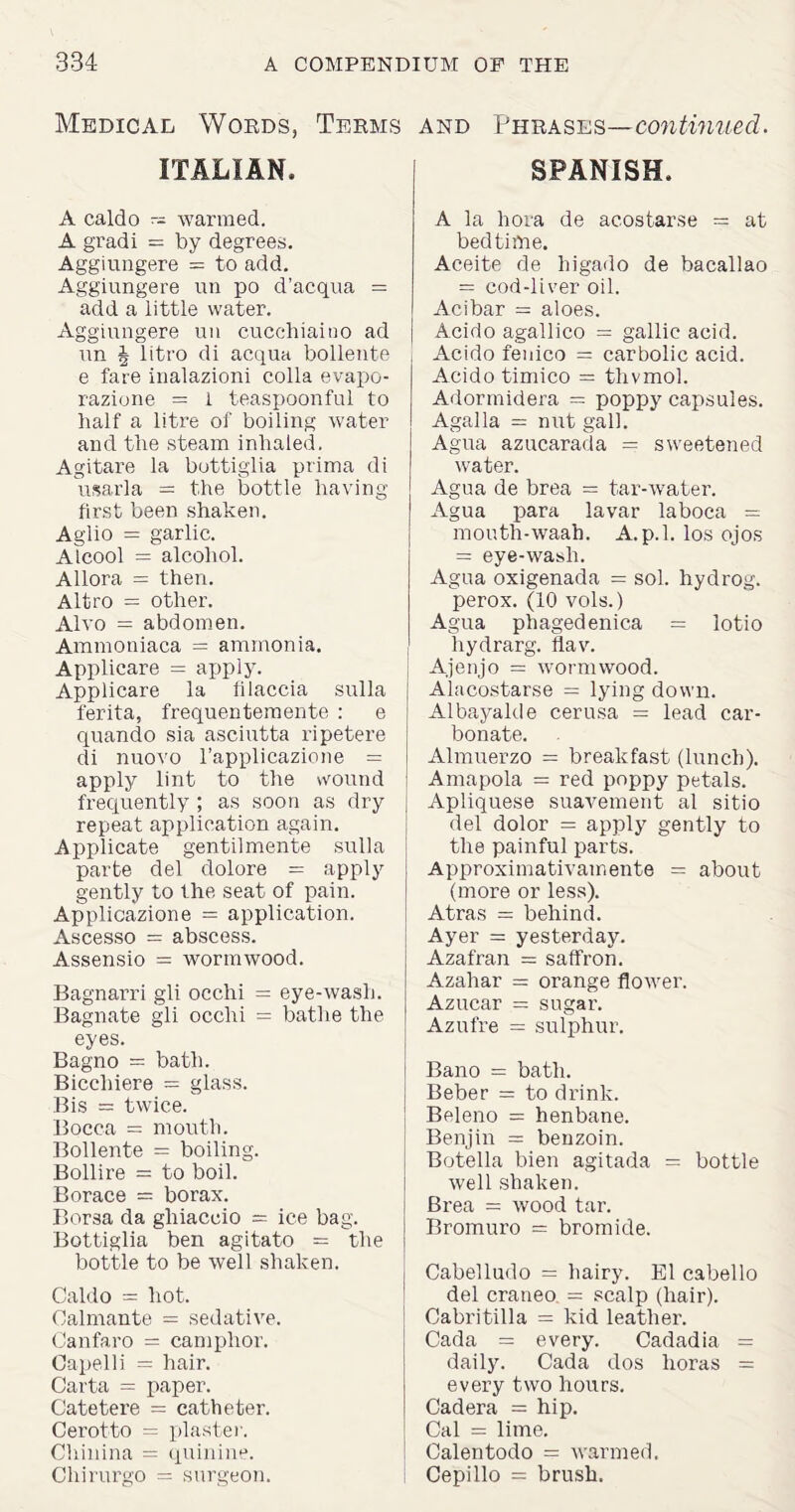 Medical Words, Terms ITALIAN, A caldo -- warmed. A gradi = by degrees. Aggiungere = to add. Aggiungere un po d’acqua = add a little water. Aggiungere un cucchiaino ad un \ litro di acqua bollente e fare inalazioni colla evapo- razione = 1 teaspoonful to half a litre of boiling water and the steam inhaled. Agitare la bottiglia prima di usarla = the bottle having first been shaken. Aglio = garlic. Alcool = alcohol. Allora = then. Altro = other. Alvo = abdomen. Ammoniaca = ammonia. Applicare = apply. Applicare la filaccia sulla ferita, frequentemente : e quando sia asciutta ripetere di nuovo rapplicazione = apply lint to the wound frequently ; as soon as dry repeat application again. Applicate gentilmente sulla parte del dolore = apply gently to the seat of pain. Applicazione = application. Ascesso = abscess. Assensio = wormwood. Bagnarri gli occhi = eye-wash. Bagnate gli occhi = bathe the eyes. Bagno = bath. Biccliiere = glass. Bis = twice. Bocca = mouth. Bollente = boiling. Bollire = to boil. Horace = borax. Borsa da ghiaccio = ice bag. Bottiglia ben agitato = the bottle to be well shaken. Caldo = hot. Oalmante = sedative. Canfaro = camphor. Capelli = hair. Carta = paper. Catetere = catheter. Cerotto = plaster. Chinina — quinine. Chirurgo = surgeon. and Phrases—continued. SPANISH, A la hora de ac.ostar.se = at bedtime. Aceite de higado de bacallao = cod-liver oil. Acibar = aloes. Acido agallico = gallic acid. Acido fenico = carbolic acid. Acido timico = thvmol. Adormidera = poppy capsules. Agalla = nut gall. Agua azucarada = sweetened water. Agua de brea = tar-water. Agua para lavar laboca = mouth-waah. A.p.l. los ojos = eye-wash. Agua oxigenada = sol. hydrog. perox. (10 vols.) Agua phagedenica = lotio hydrarg. liav. Ajenjo = wormwood. Alacostarse = lying down. Albayalde cerusa = lead car¬ bonate. Almuerzo = breakfast (lunch). Amapola = red poppy petals. Apliquese suavement al sitio del dolor = apply gently to the painful parts. Approximativamente = about (more or less). Atras = behind. Ayer = yesterday. Azafran = saffron. Azahar = orange flower. Azucar = sugar. Azufre = sulphur. Bano = bath. Beber = to drink. Beleno = henbane. Benjin = benzoin. Botella bien agitada = bottle well shaken. Brea = wood tar. Bromuro = bromide. Cabelludo = hairy. El cabello del craneo = scalp (hair). Cabritilla = kid leather. Cada = every. Cadadia = daily. Cada dos lioras = every two hours. Cadera = hip. Cal = lime. Calentodo — warmed. Cepillo = brush.