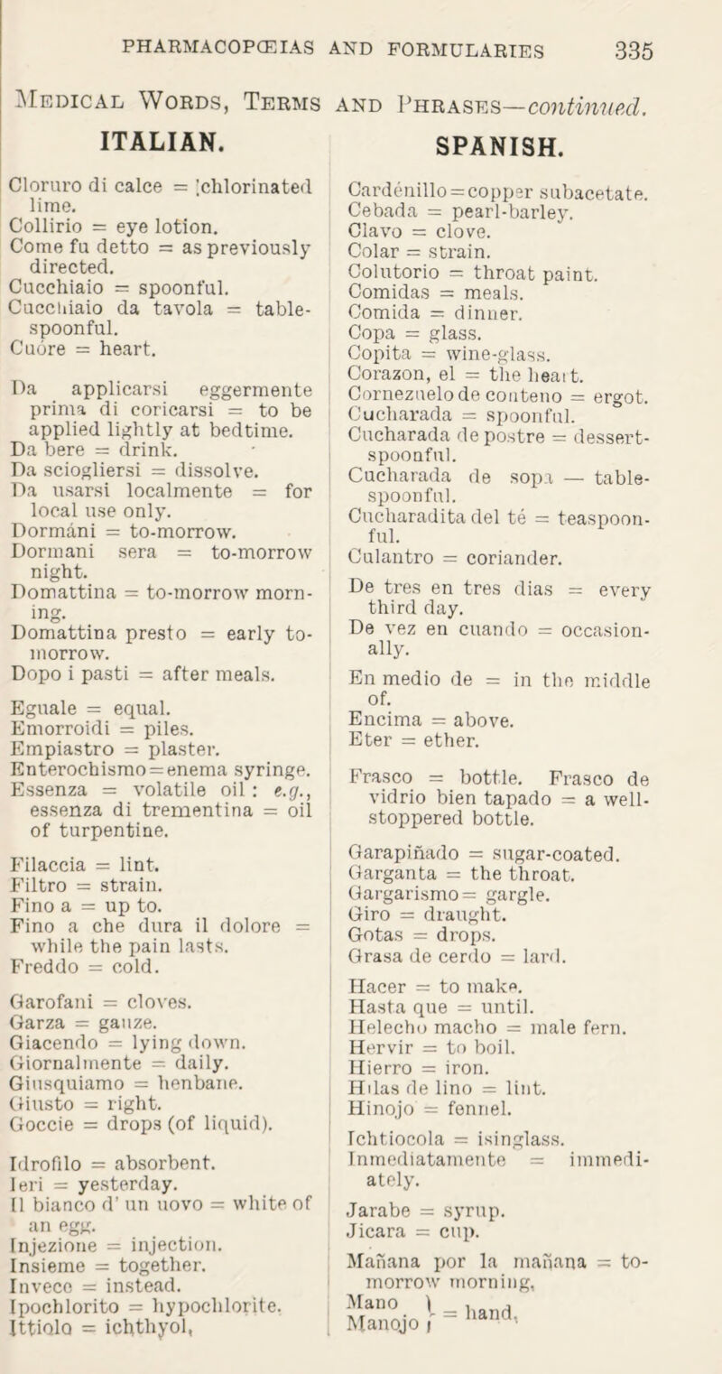 Medical Words, Terms and Phrases—continued. ITALIAN. SPANISH. Cloruro di calce = ;chlorinated lime. Collirio = eye lotion. Come fa detto = as previously directed. Cucchiaio = spoonful. Cuccuiaio da tavola = table¬ spoonful. Cuore = heart. Pa applicarsi eggermente prima di coricarsi = to be applied lightly at bedtime. Da bere = drink. Da sciogliersi = dissolve. Da usarsi localmente = for local use only. Dormani = to-morrow. Dormani sera = to-morrow night. Domattina = to-morrow morn¬ ing. Domattina presto = early to¬ morrow. Dopo i pasti = after meals. Eguale = equal. Emorroidi = piles. Empiastro = plaster. Enterochismo = enema syringe. Essenza = volatile oil : «.(/., essenza di trementina = oil of turpentine. Filaccia = lint. Filtro = strain. Fino a = up to. Fino a che dura il dolore = while the pain lasts. Freddo = cold. Garofani = cloves. Garza = gauze. Giacendo = lying down. Giornalmente = daily. Giusquiamo = henbane. Giusto = right. Goccie = drops (of liquid). Idrofilo = absorbent. Ieri = yesterday. 11 bianco d’ un uovo = white of an egg. Injezione = injection. Insieme = together. Inveco = instead. Ipochlorito = hypochlorite. Ittiolo = ichthyol, Cardenillo = copper subacetate. Cebada = pearl-barley. Clavo = clove. Colar = strain. Colutorio = throat paint. Comidas = meals. Comida = dinner. Copa = glass. Copita = wine-glass. Corazon, el = the heart. Cornezuelode conteno = ergot. Cucharada = spoonful. Cucharada depostre = dessert¬ spoonful. Cucharada de sopa — table¬ spoonful. Cucharadita del te = teaspoon¬ ful. Culantro = coriander. De tres en tres dias = every third day. De vez en cuando = occasion¬ ally. En medio de = in the middle of. Encima = above. Eter = ether. Frasco = bottle. Frasco de vidrio bien tapado = a well- stoppered bottle. Garapinado = sugar-coated. Garganta = the throat. Gargarismo= gargle. Giro = draught. Gotas = drops. Grasa de cerdo = lard. Hacer = to make. Hasta que = until. Helecho macho = male fern. Hervir = to boil. Hierro = iron. Hdas de lino = lint. Hinojo = fennel. Ichtiocola = isinglass. Inmediatamente = immedi¬ ately. Jarabe = syrup. Jicara = cup. Manana por la manana morrow morning, Mano ) _ Manojo f ~ to- hand,