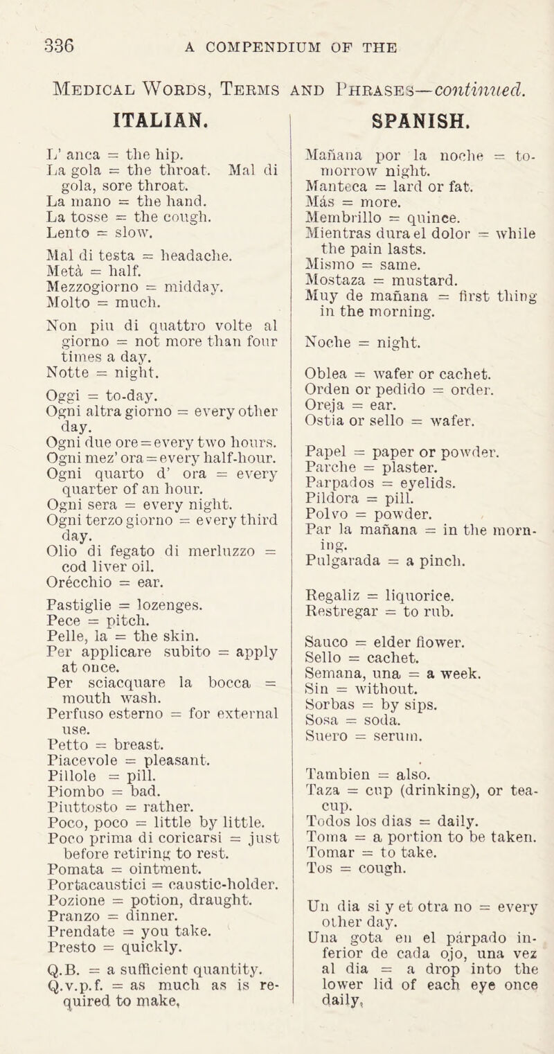 Medical Words, Terms ITALIAN. L’ anca = tlie hip. La gola = the throat. Mai di gola, sore throat. La mano = the hand. La tosse = the cough. Lento = slow. Mai di testa — headache. Meta — half. Mezzogiorno = midday. Molto = much. Non piu di quattro volte al giorno = not more than four times a day. Notte = night. Oggi = to-day. Ogni altra giorno = every other day. Ogni due ore = every two hours. Ogni mez’ ora = every half-hour. Ogni quarto d’ ora = every quarter of an hour. Ogni sera = every night. Ogni terzo giorno = every third day. Olio di fegato di merluzzo = cod liver oil. Orecchio = ear. Fastiglie = lozenges. Pece = pitch. Pelle, la = the skin. Per applicare subito = apply at once. Per sciacquare la bocca = mouth wash. Perfuso esterno = for external use. Petto = breast. Piacevole = pleasant. Pillole = pill. Piombo = bad. Piuttosto = rather. Poco, poco = little by little. Poco prima di coricarsi = just before retiring to rest. Pomata = ointment. Portacaustici = caustic-holder. Pozione = potion, draught. Pranzo = dinner. Prendate = you take. Presto = quickly. Q.B. = a sufficient quantity. Q.v.p.f. = as much as is re¬ quired to make. and Phrases—continued. SPANISH. Manana por la noohe = to¬ morrow night. Manteca = lard or fat. Mas = more. Membrillo = quince. Mientras dura el dolor = while the pain lasts. Mismo = same. Mostaza = mustard. Muy de manana = first thing in the morning. Noche = night. Oblea = wafer or cachet. Orden or pedido = order. Oi'eja = ear. Ostia or sello = wafer. Papel = paper or powder. Parche = plaster. Parpados = eyelids. Pildora = pill. Pol vo = powder. Par la manana = in the morn¬ ing. Pulgarada = a pinch. Regaliz = liquorice. Restregar = to rub. Sauco = elder flower. Sello = cachet. Semana, una = a week. Sin = without. Sorbas = by sips. Sosa = soda. Suero = serum. Tambien = also. Taza = cup (drinking), or tea¬ cup. Todos los dias = daily. Toma = a portion to be taken. To mar = to take. Tos = cough. Un dia si y et otra no = every other day. Una gota en el parpado in¬ ferior de cada ojo, una vez al dia = a drop into the lowrer lid of each eye once daily.