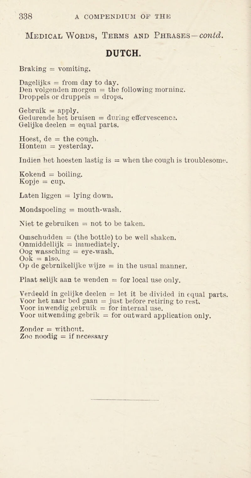 Medical Words, Terms and Phrases—contd. DUTCH. Braking = vomiting, Dagelijks = from day to day. Den volgenden morgen = the following morning. Droppels or druppels = drops. Gebruik = apply. Gedurende het bruisen = during effervescence. Gelijke deelen = equal parts. Hoest, de = the cough. Hontem = yesterday. Indien het hoesten lastig is = when the cough is troublesome. Kokend = boiling. Kopje — cup. Laten liggen = lying down. Mondspoeling = mouth-wash. Niet te gebruiken — not to be taken. Omschudden = (the bottle) to be well shaken. Onmiddellijk = immediately. Oog wassching = eye-wash. Ook = also. Op de gebrnikelijlie wijze = in the usual manner. Plaat selijk aan te wenden = for local use only. Verdeeld in gelijke deelen = let it be divided in equal parts. Voor het naar bed gaan = just before retiring to rest. Voor inwendig gebruik = for internal use. Voor uitwending gebrik = for outward application only. Zondor = without. Zoo noodig = if necessary