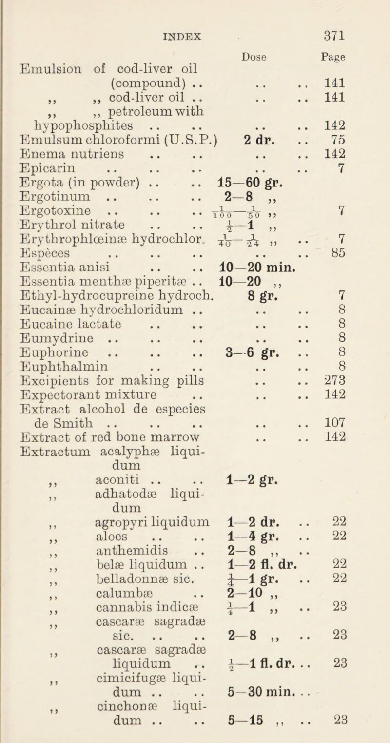 Dose Page Emulsion of cod-liver oil (compound) .. • • .. 141 ,, ,, cod-liver oil .. . , .. 141 ,, ,, petroleum with hypophosphites • • .. 142 Emulsumchloroformi (U.S.P.) 2 dr. 75 Enema nutriens , # .. 142 Epicarin Ergota (in powder) .. Ergotinum Ergotoxine Erythrol nitrate Erythrophlceinae hydrochlor, Especes Essentia anisi Essentia menthae piperitae .. Ethyl-hydrocupreine hydroch. Eucainae hydrochloridum .. Eucaine lactate Eumydrine .. Euphorine Euphthalmin Excipients for making pills Expectorant mixture Extract alcohol de especies de Smith .. Extract of red bone marrow Extractum acalyphae liqui- dum 15 2 1 10 0 1 2 1 *0“ 10 10 60 gr. 8 „ __1 5TT -1 „ 24 )) -20 min. 20 „ 8 gr. 3-6 gr. 7 85 7 8 8 8 8 8 273 142 107 142 aconiti adhatodae liqui- dum 1—2 gr. agropyri liquidum 1—2 dr. 22 aloes 1—4 gr. 22 anthemidis 2—8 ,, belae liquidum .. 1—2 fl. dr. 22 belladonnae sic. i 1 gr. • • 22 calumbae 2-10 „ cannabis indicae cascarae sagradae 1 1 >j 23 sic. cascarae sagradae 2-8 ,, .. 23 liquidum cimicifugae liqui- i—1 fl. dr. .. 23 dum .. cinchonae liqui- 5—30 min. .. dum .. 5—15 ,, 23