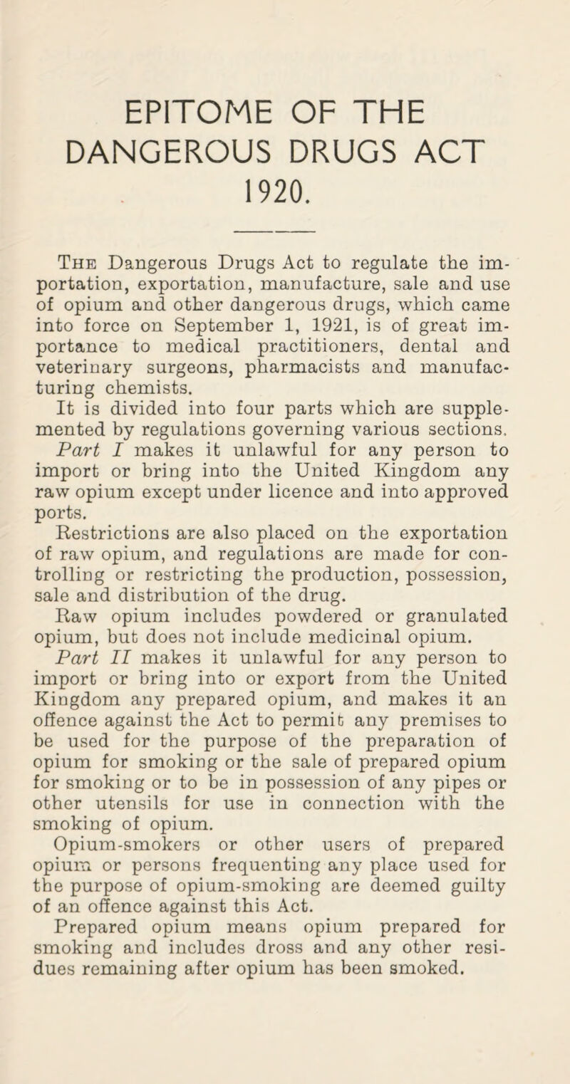 EPITOME OF THE DANGEROUS DRUGS ACT 1920. The Dangerous Drugs Act to regulate the im¬ portation, exportation, manufacture, sale and use of opium and other dangerous drugs, which came into force on September 1, 1921, is of great im¬ portance to medical practitioners, dental and veterinary surgeons, pharmacists and manufac¬ turing chemists. It is divided into four parts which are supple¬ mented by regulations governing various sections. Part I makes it unlawful for any person to import or bring into the United Kingdom any raw opium except under licence and into approved ports. Restrictions are also placed on the exportation of raw opium, and regulations are made for con¬ trolling or restricting the production, possession, sale and distribution of the drug. Raw opium includes powdered or granulated opium, but does not include medicinal opium. Part II makes it unlawful for any person to import or bring into or export from the United Kingdom any prepared opium, and makes it an offence against the Act to permit; any premises to be used for the purpose of the preparation of opium for smoking or the sale of prepared opium for smoking or to be in possession of any pipes or other utensils for use in connection with the smoking of opium. Opium-smokers or other users of prepared opium or persons frequenting any place used for the purpose of opium-smoking are deemed guilty of an offence against this Act. Prepared opium means opium prepared for smoking and includes dross and any other resi¬ dues remaining after opium has been smoked.