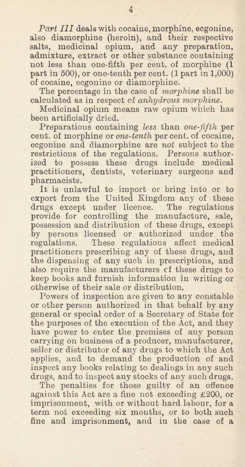Part III deals with cocaine, morphine, ecgonine, also diamorphine (heroin), and their respective salts, medicinal opium, and any preparation, admixture, extract or other substance containing not less than one-fifth per cent, of morphine (1 part in 500), or one-tenth per cent. (1 part in 1,000) of cocaine, ecgonine or diamorphine. The percentage in the case of morphine shall be calculated as in respect of anhydrous morphine. Medicinal opium means raw opium which has been artificially dried. Preparations containing less than one-fifth per cent, of morphine ox one-tenth percent, of cocaine, ecgonine and diamorphine are not subject to the restrictions of the regulations. Persons author¬ ized to possess these drugs include medical practitioners, dentists, veterinary surgeons and pharmacists. It is unlawful to import or bring into or to export from the United Kingdom any of these drugs except under licence. The regulations provide for controlling the manufacture, sale, possession and distribution of these drugs, except by persons licensed or authorized under the regulations. These regulations affect medical practitioners prescribing any of these drugs, and the dispensing of any such in prescriptions, and also require the manufacturers cf these drugs to keep books and furnish information in writing or otherwise of their sale or distribution. Powers of inspection are given to any constable or other person authorized in that behalf by any general or special order of a Secretary of State for the purposes of the execution of the Act, and they have power to enter the premises of any person carrying on business of a producer, manufacturer, seller or distributor of any drugs to which the Act applies, and to demand the production of and inspect any books relating to dealings in any such drugs, and to inspect any stocks of any such drugs. The penalties for those guilty of an offence against this Act are a fine not exceeding £200, or imprisonment, with or without hard labour, for a term not exceeding six months, or to both such fine and imprisonment, and in the case of a