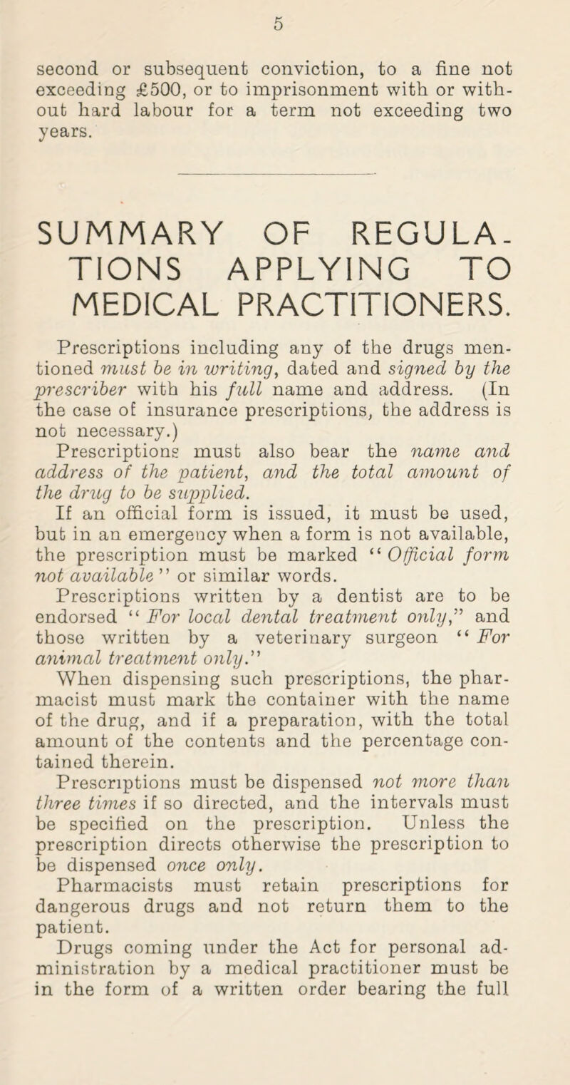 second or subsequent conviction, to a fine not exceeding £500, or to imprisonment with or with¬ out hard labour for a term not exceeding two years. SUMMARY OF REGULA¬ TIONS APPLYING TO MEDICAL PRACTITIONERS. Prescriptions including any of the drugs men¬ tioned must be in writing, dated and signed by the prescriber with his full name and address. (In the case of insurance prescriptions, the address is not necessary.) Prescriptions must also bear the name and address of the patient, and the total amount of the drug to be supplied. If an official form is issued, it must be used, but in an emergency when a form is not available, the prescription must be marked “ Official form not available ” or similar words. Prescriptions written by a dentist are to be endorsed “ For local dental treatment only,” and those written by a veterinary surgeon “ For animal treatment only.” When dispensing such prescriptions, the phar¬ macist must mark the container with the name of the drug, and if a preparation, with the total amount of the contents and the percentage con¬ tained therein. Prescriptions must be dispensed not more than three times if so directed, and the intervals must be specified on the prescription. Unless the prescription directs otherwise the prescription to be dispensed once only. Pharmacists must retain prescriptions for dangerous drugs and not return them to the patient. Drugs coming under the Act for personal ad¬ ministration by a medical practitioner must be in the form of a written order bearing the full