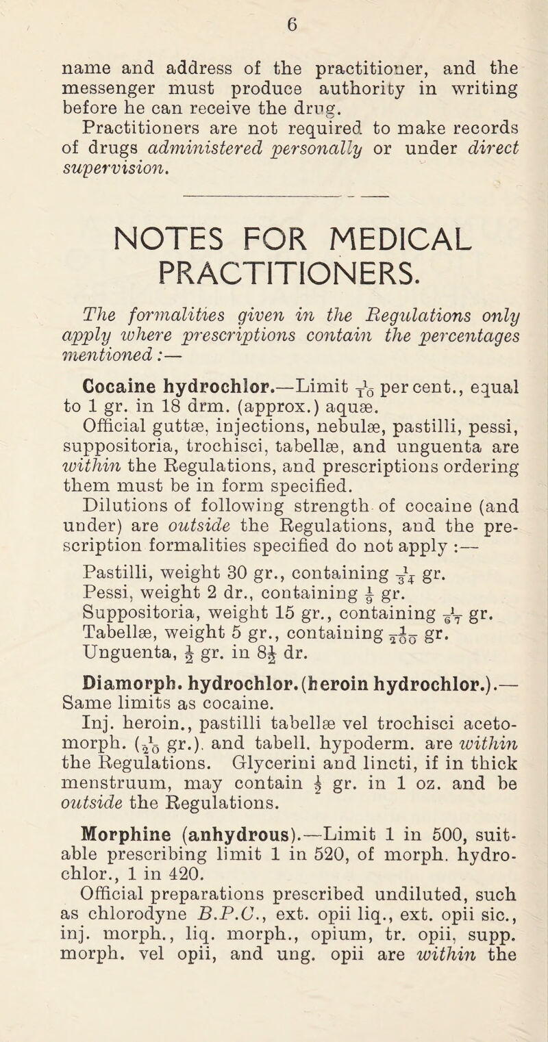 name and address of the practitioner, and the messenger must produce authority in writing before he can receive the dmg. Practitioners are not required to make records of drugs administered personally or under direct supervision. NOTES FOR MEDICAL PRACTITIONERS. The formalities given in the Regulations only apply where prescriptions contain the percentages mentioned:— Cocaine hydrochlor.—Limit Jg percent., equal to 1 gr. in 18 drm. (approx.) aquae. Official guttae, injections, nebulae, pastilli, pessi, suppositoria, trochisci, tabellae, and unguenta are within the Regulations, and prescriptions ordering them must be in form specified. Dilutions of following strength of cocaine (and under) are outside the Regulations, and the pre¬ scription formalities specified do not apply :— Pastilli, weight 30 gr., containing gr. Pessi, weight 2 dr., containing a gr. Suppositoria, weight 15 gr., containing gJT gr. Tabellae, weight 5 gr., containing gr. Unguenta, J gr. in 8| dr. Diamorpb. hydrochlor.(heroin hydrochlor.).— Same limits as cocaine. Inj. heroin., pastilli tabellae vel trochisci aceto- morph. (Tq gr.). and tabell. hypoderm. are within the Regulations. Glycerini and lincti, if in thick menstruum, may contain ^ gr. in 1 oz. and be outside the Regulations. Morphine (anhydrous).—Limit 1 in 500, suit¬ able prescribing limit 1 in 520, of morph, hydro¬ chlor., 1 in 420. Official preparations prescribed undiluted, such as chlorodyne B.P.C., ext. opii liq., ext. opii sic., inj. morph., liq. morph., opium, tr. opii, supp. morph, vel opii, and ung. opii are within the