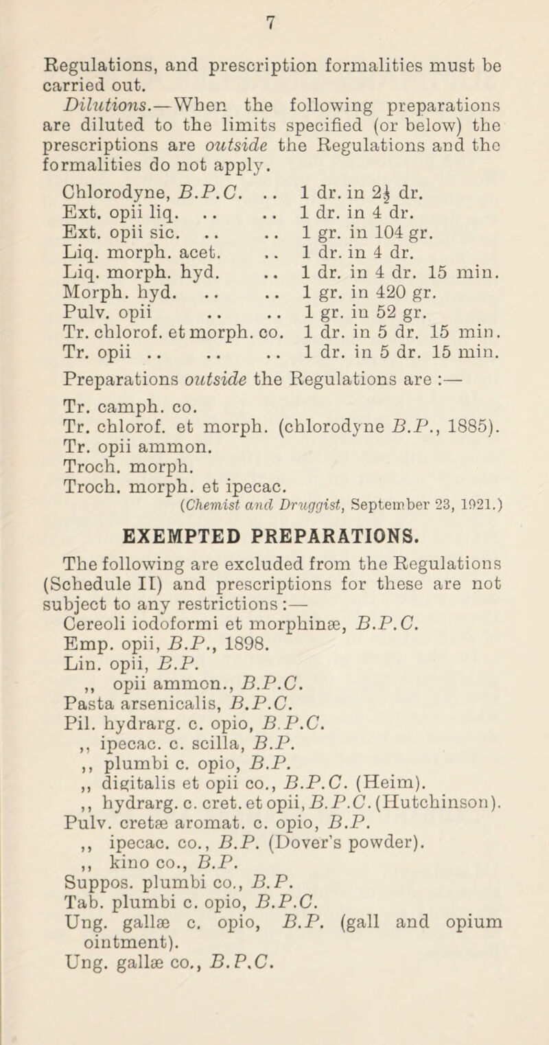 Regulations, and prescription formalities must be carried out. Dilutions.—When the following preparations are diluted to the limits specified (or below) the prescriptions are outside the Regulations and the formalities do not apply. Chlorodyne, B.P. C. .. Ext. opii liq. Ext. opii sic. Liq. morph, acet. Liq. morph, hyd. Morph, hyd. Pulv. opii Tr. chlorof. et morph, co. Tr. opii 1 dr. in 2^ dr. 1 dr. in 4 dr. 1 gr. in 104 gr. 1 dr. in 4 dr. 1 dr. in 4 dr. 15 min. 1 gr. in 420 gr. 1 gr. in 52 gr. 1 dr. in 5 dr. 15 min. 1 dr. in 5 dr. 15 min. Preparations outside the Regulations are :— Tr. camph. co. Tr. chlorof. et morph, (chlorodyne B.P., 1885). Tr. opii ammon. Troch. morph. Troch. morph, et ipecac. (Chemist and Druggist, September 23, 1021.) EXEMPTED PREPARATIONS. The following are excluded from the Regulations (Schedule II) and prescriptions for these are not subject to any restrictions :— Cereoli iodoformi et morphinse, B.P.C. Emp. opii, B.P., 1898. Lin. opii, B.P. ,, opii ammon., B.P.C. Pasta arsenicalis, B.P.C. Pil. hydrarg. c. opio, B.P.C. ,, ipecac, c. scilla, B.P. ,, plumbi c. opio, B.P. ,, digitalis et opii co., B.P.C. (Heim). ,, hydrarg. c. cret. et opii, B.P.C. (Hutchinson). Pulv. cretse aromat. c. opio, B.P. ,, ipecac, co., B.P. (Dover’s powder). ,, kino co., B.P. Suppos. plumbi co., B.P. Tab. plumbi c. opio, B.P.C. Ung. gallse c. opio, B.P. (gall and opium ointment). Ung. gallse co., B.P.C.