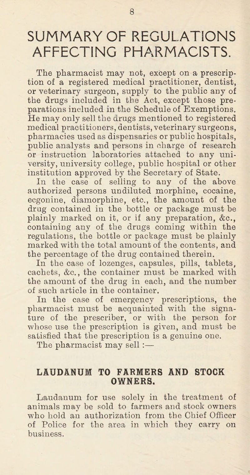 SUMMARY OF REGULATIONS AFFECTING PHARMACISTS. The pharmacist may not, except on a prescrip¬ tion of a registered medical practitioner, dentist, or veterinary surgeon, supply to the public any of the drugs included in the Act, except those pre¬ parations included in the Schedule of Exemptions, He may only sell the drugs mentioned to registered medical practitioners, dentists, veterinary surgeons, pharmacies used as dispensaries or public hospitals, public analysts and persons in charge of research or instruction laboratories attached to any uni¬ versity, university college, public hospital or other institution approved by the Secretary of State. In the case of selling to any of the above authorized persons undiluted morphine, cocaine, ecgonine, diamorphine, etc., the amount of the drug contained in the bottle or package must be plainly marked on it, or if any preparation, &c., containing any of the drugs coming within the regulations, the bottle or package must be plainly marked with the total amount of the contents, and the percentage of the drug contained therein. In the case of lozenges, capsules, pills, tablets, cachets, &c., the container must be marked with the amount of the drug in each, and the number of such article in the container. In the case of emergency prescriptions, the pharmacist must be acquainted with the signa¬ ture of the prescriber, or with the person for whose use the prescription is given, and must be satisfied that the prescription is a genuine one. The pharmacist may sell :— LAUDANUM TO FARMERS AND STOCK OWNERS. Laudanum for use solely in the treatment of animals may be sold to farmers and stock owners who hold an authorization from the Chief Officer of Police for the area in which they carry on business.