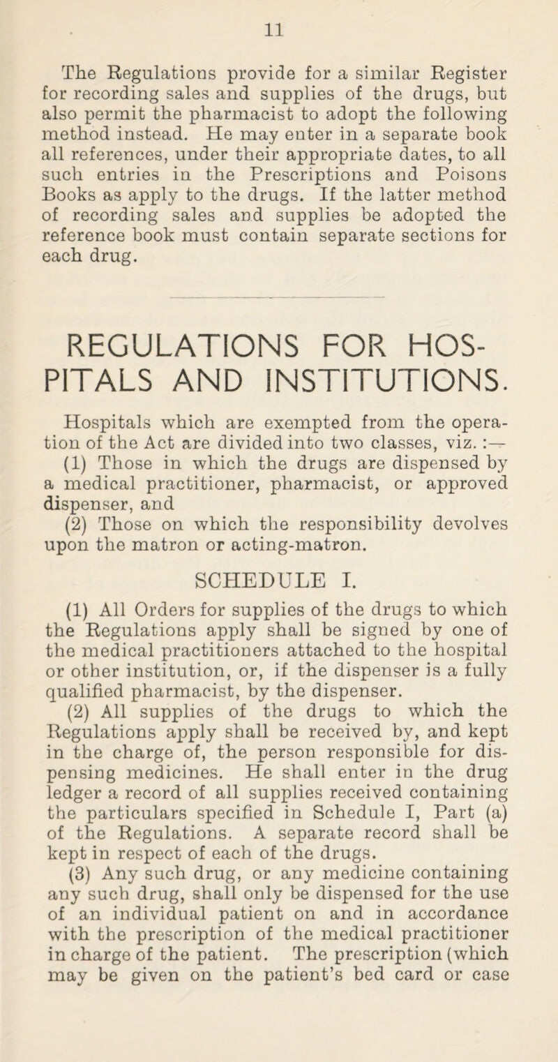 The Regulations provide for a similar Register for recording sales and supplies of the drugs, but also permit the pharmacist to adopt the following method instead. He may enter in a separate book all references, under their appropriate dates, to all such entries in the Prescriptions and Poisons Books as apply to the drugs. If the latter method of recording sales and supplies be adopted the reference book must contain separate sections for each drug. REGULATIONS FOR HOS¬ PITALS AND INSTITUTIONS. Hospitals which are exempted from the opera¬ tion of the Act are divided into two classes, viz. :— (1) Those in which the drugs are dispensed by a medical practitioner, pharmacist, or approved dispenser, and (2) Those on which the responsibility devolves upon the matron or acting-matron. SCHEDULE I. (1) All Orders for supplies of the drugs to which the Regulations apply shall be signed by one of the medical practitioners attached to the hospital or other institution, or, if the dispenser is a fully qualified pharmacist, by the dispenser. (2) All supplies of the drugs to which the Regulations apply shall be received by, and kept in the charge of, the person responsible for dis¬ pensing medicines. He shall enter in the drug ledger a record of all supplies received containing the particulars specified in Schedule I, Part (a) of the Regulations. A separate record shall be kept in respect of each of the drugs. (3) Any such drug, or any medicine containing any such drug, shall only be dispensed for the use of an individual patient on and in accordance with the prescription of the medical practitioner in charge of the patient. The prescription (which may be given on the patient’s bed card or case