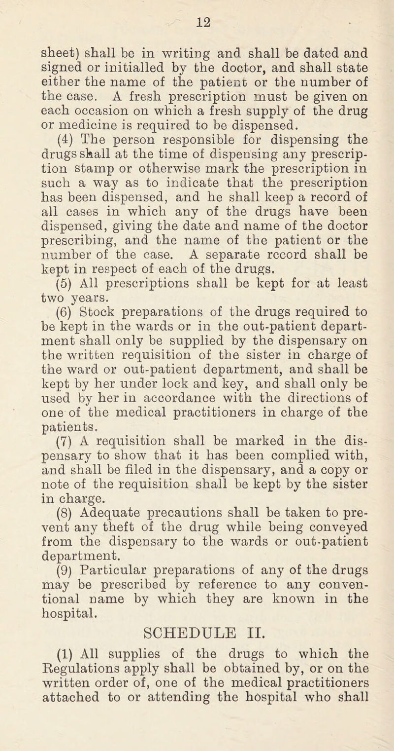 sheet) shall be in writing and shall be dated and signed or initialled by the doctor, and shall state either the name of the patient or the number of the case. A fresh prescription must be given on each occasion on which a fresh supply of the drug or medicine is required to be dispensed. (4) The person responsible for dispensing the drugs shall at the time of dispensing any prescrip¬ tion stamp or otherwise mark the prescription in such a way as to indicate that the prescription has been dispensed, and he shall keep a record of all cases in which any of the drugs have been dispensed, giving the date and name of the doctor prescribing, and the name of the patient or the number of the case. A separate record shall be kept in respect of each of the drugs. (5) All prescriptions shall be kept for at least two years. (6) Stock preparations of the drugs required to be kept in the wards or in the out-patient depart¬ ment shall only be supplied by the dispensary on the written requisition of the sister in charge of the ward or out-patient department, and shall be kept by her under lock and key, and shall only be used by her in accordance with the directions of one of the medical practitioners in charge of the patients. (7) A requisition shall be marked in the dis¬ pensary to show that it has been complied with, and shall be filed in the dispensary, and a copy or note of the requisition shall be kept by the sister in charge. (8) Adequate precautions shall be taken to pre¬ vent any theft of the drug while being conveyed from the dispensary to the wards or out-patient department. (9) Particular preparations of any of the drugs may be prescribed by reference to any conven¬ tional name by which they are known in the hospital. SCHEDULE II. (1) All supplies of the drugs to which the Regulations apply shall be obtained by, or on the written order of, one of the medical practitioners attached to or attending the hospital who shall