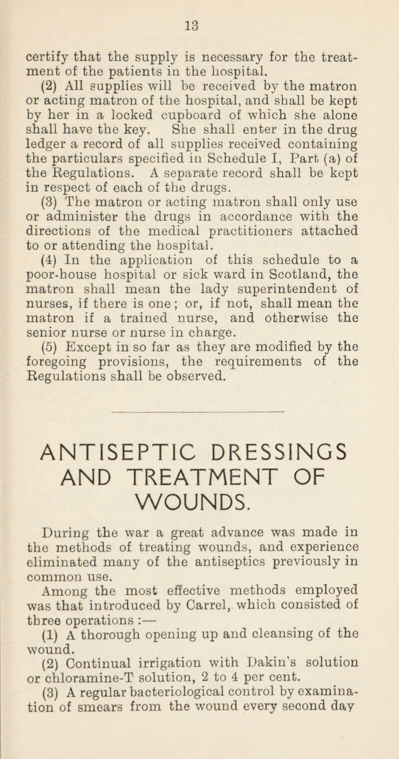 certify that the supply is necessary for the treat¬ ment of the patients in the hospital. (2) All supplies will be received by the matron or acting matron of the hospital, and shall be kept by her in a locked cupboard of which she alone shall have the key. She shall enter in the drug ledger a record of all supplies received containing the particulars specified in Schedule I, Part (a) of the Regulations. A separate record shall be kept in respect of each of the drugs. (3) The matron or acting matron shall only use or administer the drugs in accordance with the directions of the medical practitioners attached to or attending the hospital. (4) In the application of this schedule to a poor-house hospital or sick ward in Scotland, the matron shall mean the lady superintendent of nurses, if there is one; or, if not, shall mean the matron if a trained nurse, and otherwise the senior nurse or nurse in charge. (5) Except in so far as they are modified by the foregoing provisions, the requirements of the Regulations shall be observed. ANTISEPTIC DRESSINGS AND TREATMENT OF WOUNDS. During the war a great advance was made in the methods of treating wounds, and experience eliminated many of the antiseptics previously in common use. Among the most effective methods employed was that introduced by Carrel, which consisted of three operations :— (1) A thorough opening up and cleansing of the wound. (2) Continual irrigation with Dakin’s solution or chloramine-T solution, 2 to 4 per cent. (3) A regular bacteriological control by examina¬ tion of smears from the wound every second day