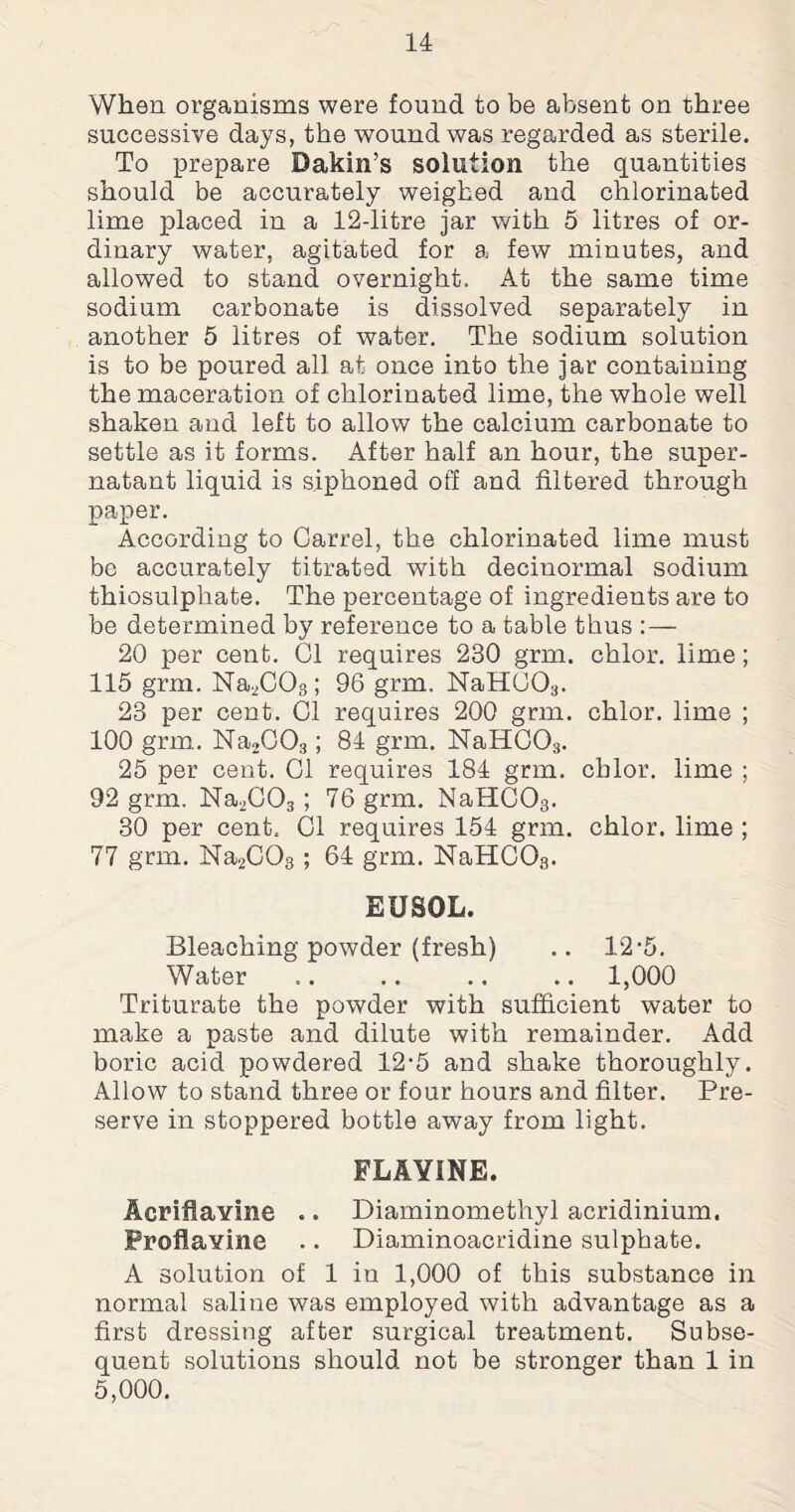 When organisms were found to be absent on three successive days, the wound was regarded as sterile. To prepare Dakin’s solution the quantities should be accurately weighed and chlorinated lime placed in a 12-litre jar with 5 litres of or¬ dinary water, agitated for a few minutes, and allowed to stand overnight. At the same time sodium carbonate is dissolved separately in another 5 litres of water. The sodium solution is to be poured all at once into the jar containing the maceration of chlorinated lime, the whole wTell shaken and left to allow the calcium carbonate to settle as it forms. After half an hour, the super¬ natant liquid is siphoned off and filtered through paper. According to Carrel, the chlorinated lime must be accurately titrated with decinormal sodium thiosulphate. The percentage of ingredients are to be determined by reference to a table thus : — 20 per cent. Cl requires 230 grm. chlor. lime; 115 grm. Na2C03; 96 grm. NaHC03. 23 per cent. Cl requires 200 grm. chlor. lime ; 100 grm. Na2C03; 84 grm. NaHC03. 25 per cent. Cl requires 184 grm. chlor. lime ; 92 grm. Na2C03 ; 76 grm. NaHC03. 30 per cent. Cl requires 154 grm. chlor. lime ; 77 grm. Na2C08 ; 64 grm. NaHC03. EUBOL. Bleaching powder (fresh) .. 12-5. Water .. .. .. .. 1,000 Triturate the powder with sufficient water to make a paste and dilute with remainder. Add boric acid powdered 12-5 and shake thoroughly. Allow to stand three or four hours and filter. Pre¬ serve in stoppered bottle away from light. FLAYINE. Acriflavme .. Diaminomethyl acridinium. Proflavine .. Diaminoacridine sulphate. A solution of 1 in 1,000 of this substance in normal saline was employed with advantage as a first dressing after surgical treatment. Subse¬ quent solutions should not be stronger than 1 in 5,000.