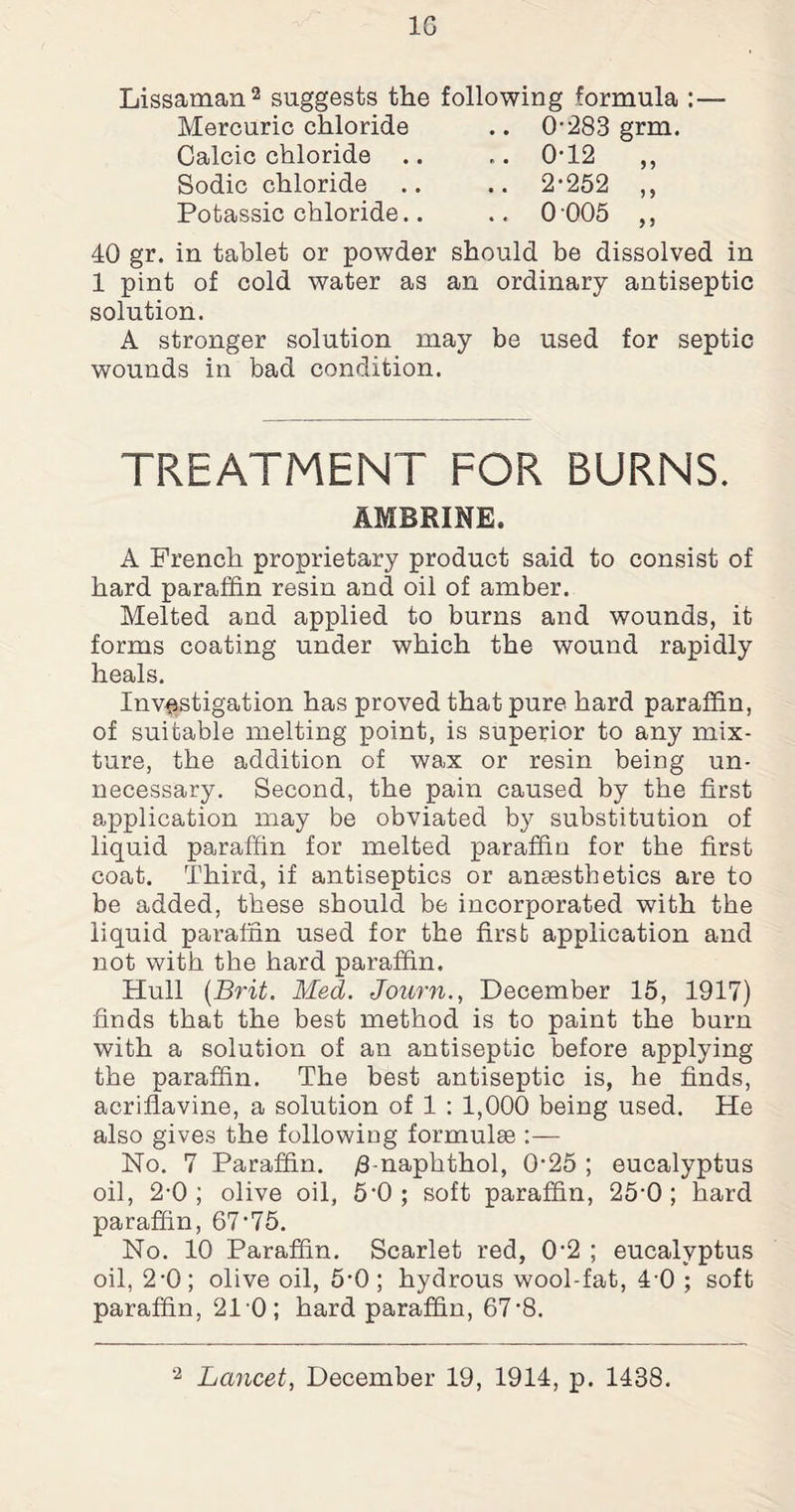 1G Lissaman2 suggests the following formula : Mercuric chloride .. 0-283 grm. Calcic chloride .. Sodic chloride Potassic chloride.. 2-252 ” 0 005 „ 40 gr. in tablet or powder should be dissolved in 1 pint of cold water as an ordinary antiseptic solution. A stronger solution may be used for septic wounds in bad condition. TREATMENT FOR BURNS. AMBRINE. A French proprietary product said to consist of hard paraffin resin and oil of amber. Melted and applied to burns and wounds, it forms coating under which the wound rapidly heals. Investigation has proved that pure hard paraffin, of suitable melting point, is superior to any mix¬ ture, the addition of wax or resin being un¬ necessary. Second, the pain caused by the first application may be obviated by substitution of liquid paraffin for melted paraffin for the first coat. Third, if antiseptics or anaesthetics are to be added, these should be incorporated with the liquid paraffin used for the first application and not with the hard paraffin. Hull (Brit. Med. Journ., December 15, 1917) finds that the best method is to paint the burn with a solution of an antiseptic before applying the paraffin. The best antiseptic is, he finds, acriflavine, a solution of 1 : 1,000 being used. He also gives the following formulae :— No. 7 Paraffin. yS-naphthol, 0-25 ; eucalyptus oil, 2-0; olive oil, 5-0 ; soft paraffin, 25*0 ; hard paraffin, 67-75. No. 10 Paraffin. Scarlet red, 0'2 ; eucalyptus oil, 2-0; olive oil, 5-0; hydrous wool-fat, 4 0 ; soft paraffin, 210; hard paraffin, 67’8.