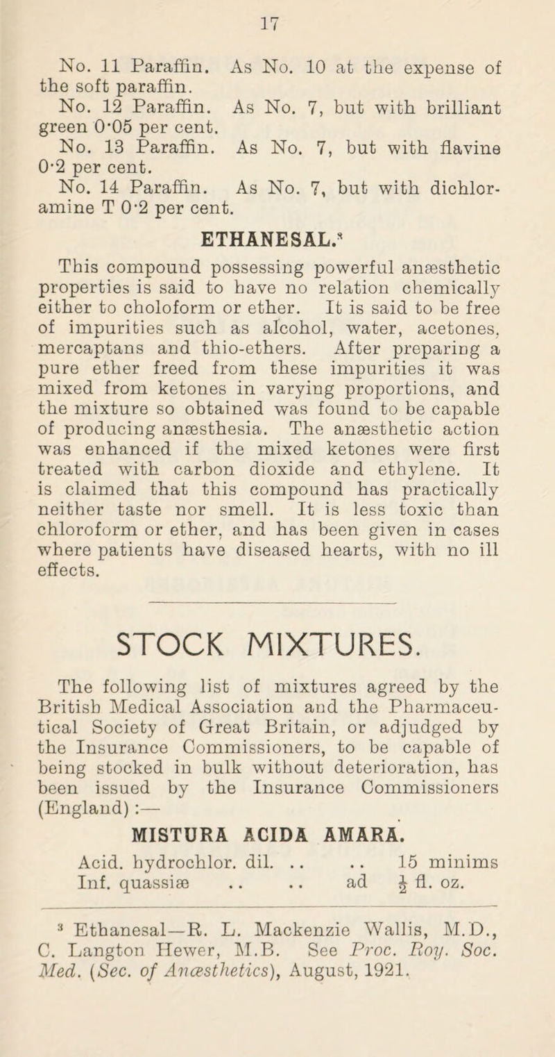 No. 11 Paraffin. As No. 10 at the expense of the soft paraffin. No. 12 Paraffin. As No. 7, but with brilliant green 0’05 per cent. No. 13 Paraffin. As No. 7, but with flavine 0-2 per cent. No. 14 Paraffin. As No. 7, but with dichlor¬ amine T 0'2 per cent. ETHANESAL.3 This compound possessing powerful anaesthetic properties is said to have no relation chemically either to choloform or ether. It is said to be free of impurities such as alcohol, water, acetones, mercaptans and thio-ethers. After preparing a pure ether freed from these impurities it was mixed from ketones in varying proportions, and the mixture so obtained was found to be capable of producing anaesthesia. The anaesthetic action was enhanced if the mixed ketones were first treated with carbon dioxide and ethylene. It is claimed that this compound has practically neither taste nor smell. It is less toxic than chloroform or ether, and has been given in cases where patients have diseased hearts, with no ill effects. STOCK MIXTURES. The following list of mixtures agreed by the British Medical Association and the Pharmaceu¬ tical Society of Great Britain, or adjudged by the Insurance Commissioners, to be capable of being stocked in bulk without deterioration, has been issued by the Insurance Commissioners (England) :— MISTURA ACIDA AMARA. Acid, hydrochlor. dil. .. .. 15 minims Inf. quassia .. .. ad £ CL. oz. 3 Ethanesal—R. L. Mackenzie Wallis, M.D., C. Langton Hewer, M.B. See Proc. Roy. Soc. Med. (Sec. of Anesthetics), August, 1921.