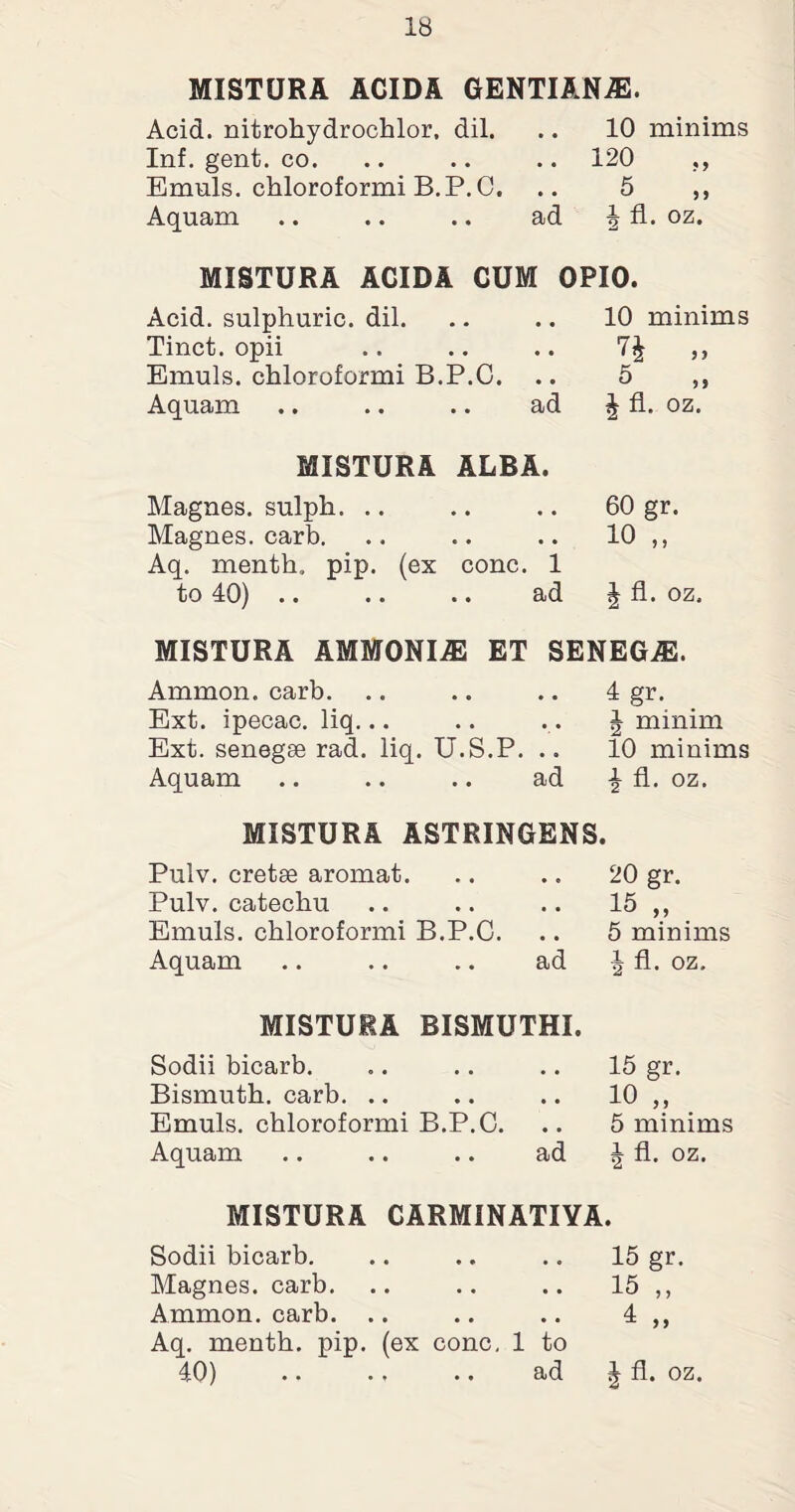MISTURA ACIDA GENTIANJE. Acid, nitrohydrochlor, dil. .. 10 minims Inf. gent. co. .. .. .. 120 ,, Emuls. chloroformi B.P.C, .. 5 „ Aquam .. .. .. ad | fl. oz. MISTURA ACIDA CUM OPIO. Acid, sulphuric, dil. Tinct. opii Emuls. chloroformi B.P.C. Aquam .. .. .. ad 10 minims n „ 5 J fl. oz. MISTURA ALBA. Magnes. sulph. .. .. .. 60 gr. Magnes. carb. .. .. .. 10 ,, Aq. menth, pip. (ex cone. 1 to 40) .. .. .. ad ^ fl. oz. MISTURA AMMONIAS ET SENEGAS. Ammon, carb. Ext. ipecac, liq... Ext. senegse rad. liq. U.S.P. .. Aquam .. .. .. ad 4 gr. J minim 10 minims \ fl. oz. MISTURA ASTRINGENS. Pulv. cretse aromat. Pulv. catechu Emuls. chloroformi B.P.C. Aquam .. .. .. ad 20 gr. 15 „ 5 minims | fl. oz. MISTURA BISMUTHI. Sodii bicarb. Bismuth, carb. Emuls. chloroformi B.P.C. Aquam .. .. .. ad 15 gr. 10 „ 5 minims ^ fl. oz. MISTURA GARMINATIYA. Sodii bicarb. .. .. .. 15 gr Magnes. carb. .. .. .. 15 ,, Ammon, carb. .. .. .. 4 ,, Aq. menth. pip. (ex cone, 1 to