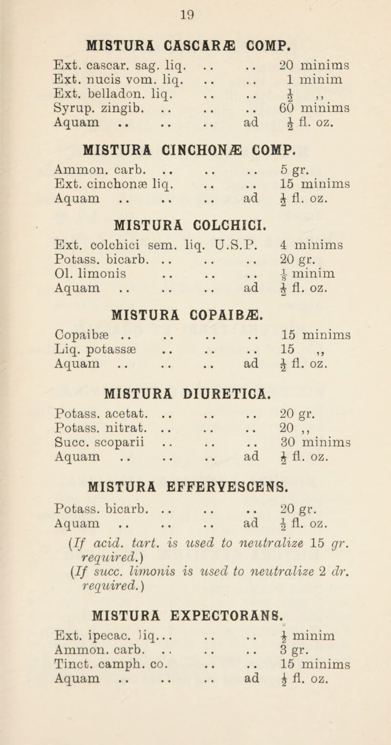 MISTURA CASC ARA2 COMP. Ext. cascar. sag. liq. • • • • 20 minims Ext. nucis vom. liq. • • • • 1 minim Ext. belladon. liq. • • • • 1 2 ” . Syrup, zingib. • • • • 60 minims Aquam .. ad £ fl. oz. MISTURA CINCHONJE COMP. Ammon, carb. • • • • 5 gr. Ext. cinchonse liq. • • • • 15 minims Aquam ad J fl. oz. MISTURA COLCHICI. Ext. colcbici sem. liq. U.S.P. 4 minims Potass, bicarb. .. • • • • 20 gr. 01. limonis • • • • ^ minim Aquam ad £ fl. oz. MISTURA COPAIBAS. Copaibse • • • • 15 minims Liq. potassse • • • • 15 „ Aquam ad J fl. oz. MISTURA DIURETICA. Potass, acetat. .. • • • • 20 gr. Potass, nitrat. .. • • * * 20 ,, Succ. scoparii • • • • 30 minims Aquam ad £ fl. oz. MISTURA EFFERYESCENS. Potass, bicarb. .. .. .. 20 gr. Aquam .. .. .. ad ^ fl. oz. (If acid. tart, is used to neutralize 15 gr. required.) (If succ. limonis is used to neutralize 2 dr. required.) MISTURA EXPECTORANS. Ext. ipecac, liq... Ammon, carb. Tinct. camph. co. .. \ minim 3 gr. .. 15 minims