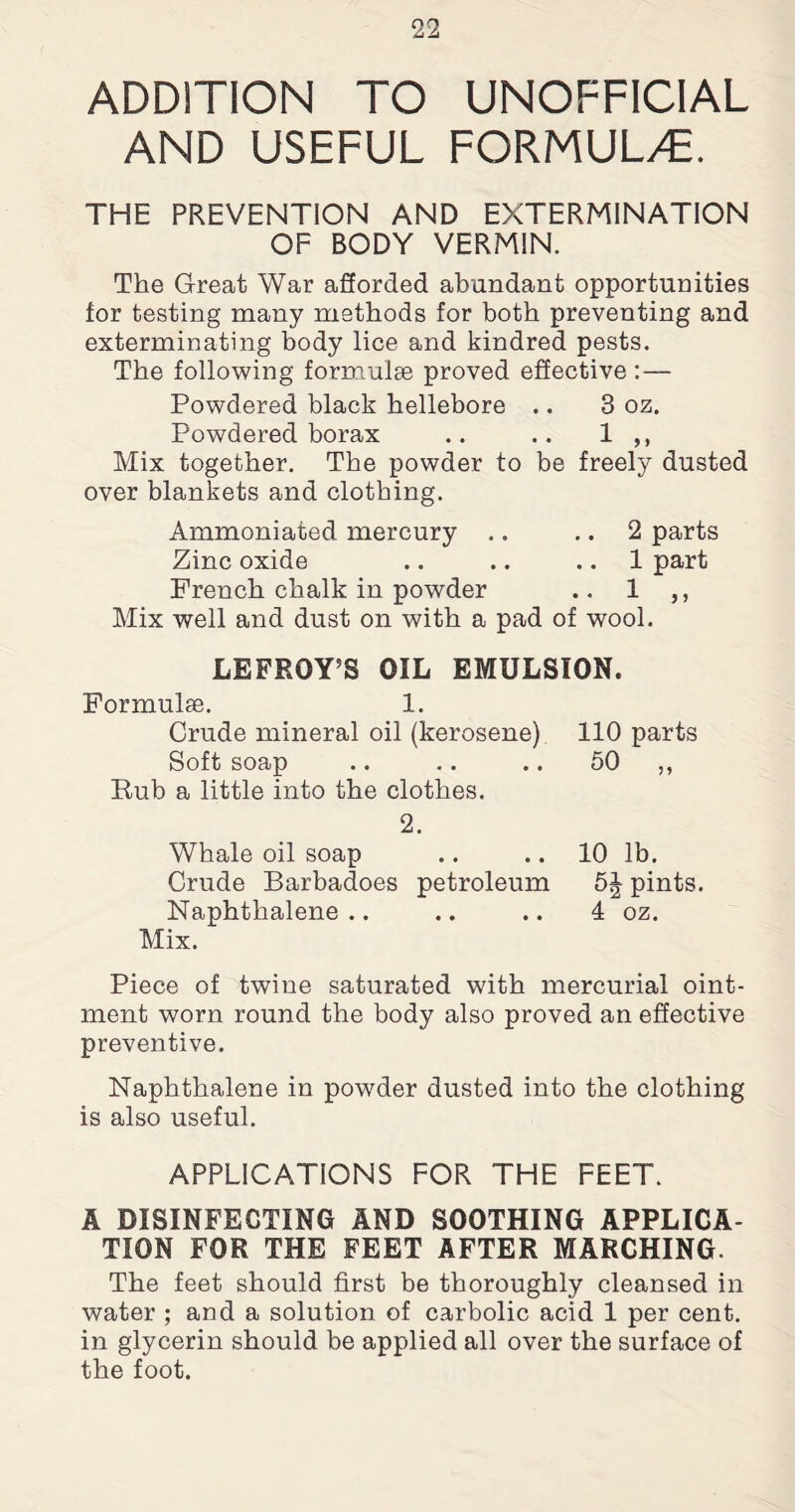 ADDITION TO UNOFFICIAL AND USEFUL FORMULAE. THE PREVENTION AND EXTERMINATION OF BODY VERMIN. The Great War afforded abundant opportunities for testing many methods for both preventing and exterminating body lice and kindred pests. The following formulae proved effective :— Powdered black hellebore .. 3 oz. Powdered borax .. .. 1 ,, Mix together. The powder to be freely dusted over blankets and clothing. Ammoniated mercury .. 2 parts Zinc oxide .. .. 1 part French chalk in powder .. 1 ,, Mix well and dust on with a pad of wool. LEFROY5S OIL EMULSION. Formulae. 1. Crude mineral oil (kerosene) Soft soap Bub a little into the clothes. 2. Whale oil soap Crude Barbadoes petroleum Naphthalene Mix. 110 parts 50 „ 10 lb. 5J pints. 4 oz. Piece of twTine saturated with mercurial oint¬ ment worn round the body also proved an effective preventive. Naphthalene in powder dusted into the clothing is also useful. APPLICATIONS FOR THE FEET. A DISINFECTING AND SOOTHING APPLICA¬ TION FOR THE FEET AFTER MARCHING. The feet should first be thoroughly cleansed in water ; and a solution of carbolic acid 1 per cent, in glycerin should be applied all over the surface of the foot.