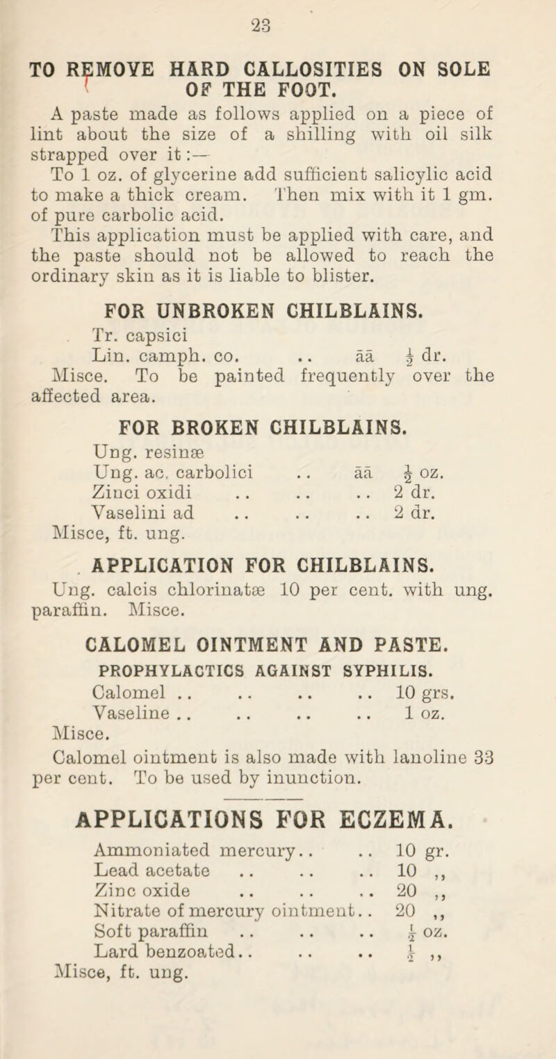 TO REMOVE HARD CALLOSITIES ON SOLE 1 OF THE FOOT. A paste made as follows applied on a piece of lint about the size of a shilling with oil silk strapped over it:— To 1 oz. of glycerine add sufficient salicylic acid to make a thick cream. Then mix with it 1 gm. of pure carbolic acid. This application must be applied with care, and the paste should not be allowed to reach the ordinary skin as it is liable to blister. FOR UNBROKEN CHILBLAINS. Tr. capsici Lin. camph. co. .. aa 5 dr. Misce. To be painted frequently over the affected area. FOR BROKEN CHILBLAINS. Ung. resinse Ung. ac. carbolici .. aa ^ oz. Ziuci oxidi .. .. .. 2 dr. Vaselini ad .. .. 2 dr. Misce, ft. ung. APPLICATION FOR CHILBLAINS. Ung. calcis chlorinatse 10 per cent, with ung. paraffin. Misce. CALOMEL OINTMENT AND PASTE. PROPHYLACTICS AGAINST SYPHILIS. Calomel .. .. .. .. 10 grs. Vaseline .. .. .. .. 1 oz. Misce. Calomel ointment is also made with lanoline 33 per cent. To be used by inunction. APPLICATIONS FOR ECZEMA. Ammoniated mercury.. 10 gr. Lead acetate 10 „ Zinc oxide 20 „ Nitrate of mercury ointment.. 20 „ Soft paraffin k oz- Lard benzoated.. 2 > y Misce, ft. ung.