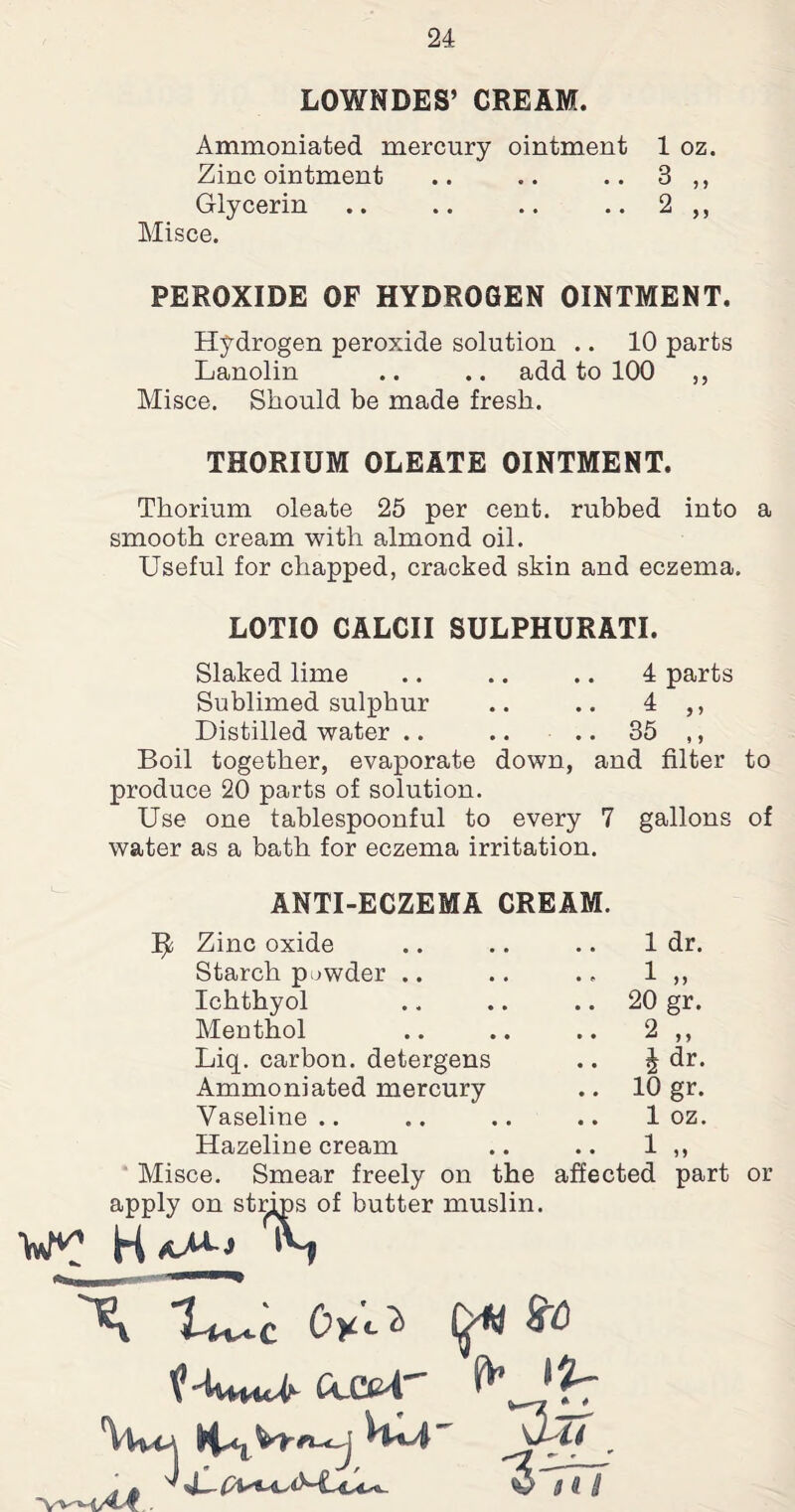 LOWNDES’ CREAM. Ammoniated mercury ointment 1 oz. Zinc ointment .. .. .. 3 ,, Glycerin .. .. .. .. 2 ,, Misce. PEROXIDE OF HYDROGEN OINTMENT. Hydrogen peroxide solution .. 10 parts Lanolin .. .. add to 100 ,, Misce. Should be made fresh. THORIUM OLEATE OINTMENT. Thorium oleate 25 per cent, rubbed into a smooth cream with almond oil. Useful for chapped, cracked skin and eczema. LOTIO CALCII SULPHURATI. Slaked lime .. .. .. 4 parts Sublimed sulphur .. .. 4 ,, Distilled water .. .. .. 35 ,, Boil together, evaporate down, and filter to produce 20 parts of solution. Use one tablespoonful to every 7 gallons of water as a bath for eczema irritation. ANTI-ECZEMA CREAM. Zinc oxide 1 dr. Starch powder .. .. 1 „ Ichthyol .. 20 gr. Menthol .. 2 „ Liq. carbon, detergens l dr. Ammoniated mercury .. 10 gr. Vaseline .. .. 1 oz. Hazeline cream .. 1 „ Misce. Smear freely on the affected part or apply on strips of butter muslin. is $0 *Vvvm