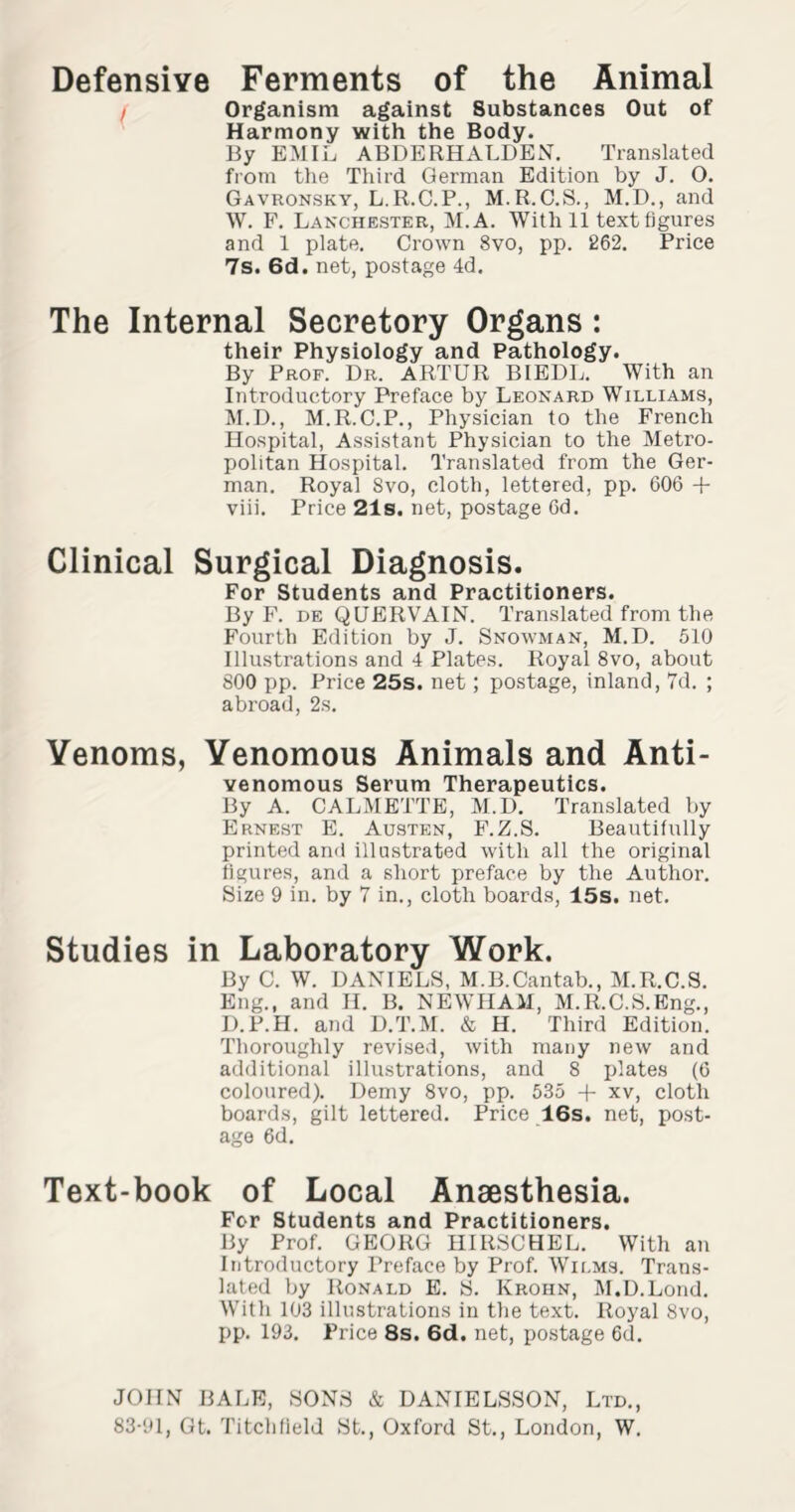 Defensive Ferments of the Animal Organism against 8ubstances Out of Harmony with the Body. By EMIL ABDERHALDEN. Translated from the Third German Edition by J. O. Gavronsky, L.R.C.P., M.R.C.S., M.D., and W. F. Lanchester, M.A. With 11 text figures and 1 plate. Crown 8vo, pp. 262. Price 7s. 6d. net, postage 4d. The Internal Secretory Organs: their Physiology and Pathology. By Prof. Dr. ARTUR BIEDL. With an Introductory Preface by Leonard Williams, M.D., M.R.C.P., Physician to the French Hospital, Assistant Physician to the Metro¬ politan Hospital. Translated from the Ger¬ man. Royal Svo, cloth, lettered, pp. 606 + viii. Price 21s. net, postage 6d. Clinical Surgical Diagnosis. For Students and Practitioners. By F. de QUERVAIN. Translated from the Fourth Edition by J. Snowman, M. D. 510 Illustrations and 4 Plates. Royal 8vo, about 800 pp. Price 25s. net; postage, inland, 7d. ; abroad, 2s. Venoms, Venomous Animals and Anti- venomous Serum Therapeutics. By A. CALMETTE, M.D. Translated by Ernest E. Austen, F.Z.S. Beautifully printed and illustrated with all the original figures, and a short preface by the Author. Size 9 in. by 7 in., cloth boards, 15s. net. Studies in Laboratory Work. By C. W. DANIELS, M.B.Cantab., M.R.C.S. Eng., and II. B. NEWHAM, M.R.C.S.Eng., D.P.H. and D.T.M. & H. Third Edition. Thoroughly revised, with many new and additional illustrations, and 8 plates (6 coloured). Demy 8vo, pp. 535 + xv, cloth boards, gilt lettered. Price 16s. net, post¬ age 6d. Text-book of Local Anaesthesia. For Students and Practitioners. By Prof. GEORG HIRSCHEL. With an Introductory Preface by Prof. Wilms. Trans¬ lated by Ronald E. S. Krohn, M.D.Lond. With 103 illustrations in the text. Royal 8vo, pp. 193. Price 8s. 6d. net, postage 6d. JOHN BALE, SONS & DANIELSSON, Ltd., 83-91, Gt. Litchfield St., Oxford St., London, W.
