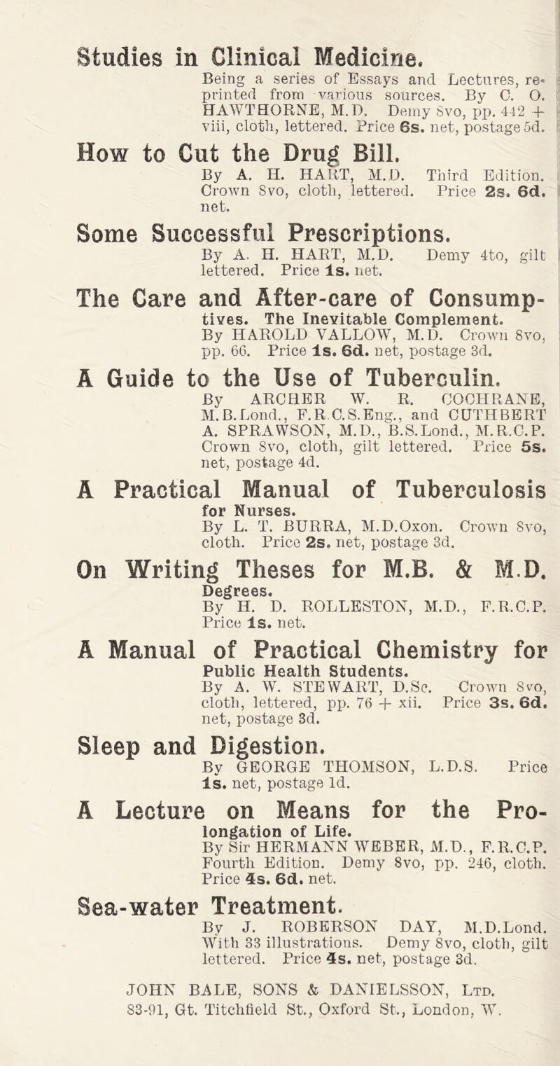 Studies in Clinical Medicine. Being a series of Essays and Lectures, re* s printed from various sources. By C. O. HAWTHORNE, M.D, Demy Svo, pp. 442 + viii, clotli, lettered. Price 6s. net, postage5d. ! How to Gut the Drug Bill. By A. H. HART, M.D. Third Edition. Crown Svo, cloth, lettered. Price 2s. 6d. net. Some Successful Prescriptions. By A. H. HART, M.D. Demy 4to, gilt j lettered. Price Is. net. The Care and After-care of Consump¬ tives. The Inevitable Complement. By HAROLD VALLOW, M.D. Crown Svo, pp. 66. Price Is. 6d. net, postage 3d. A Guide to the Use of Tuberculin. By ARCHER W. R. COCHRANE, M.B.Lond., F.R C.S.Eng., and CUTHBERT A. SPRAWSON, M.D., B.S.Lond., M.R.C.P. Crown Svo, cloth, gilt lettered. Price 5s. net, postage 4d. A Practical Manual of Tuberculosis for Nurses. By L. T. BURRA, M.D.Oxon. Crown Svo, cloth. Price 2s. net, postage 3d. On Writing Theses for M.B. & M.D. D6^f66S« By Ii. D. ROLLESTON, M.D., F.R.C.P. Price Is. net. A Manual of Practical Chemistry for Public Health Students. By A. W. STEWART, D.Sc. Crown Svo, cloth, lettered, pp. 76 + xii. Price 3s. 6d. net, postage 3d. Sleep and Digestion. By GEORGE THOMSON, L.D.S. Price Is. net, postage Id. A Lecture on Means for the Pro¬ longation of Life. By Sir HERMANN WEBER, M.D., F.R.C.P. Fourth Edition. Demy Svo, pp. 246, cloth. Price 4s. 6d. net. Sea-water Treatment. By J. ROBERSON DAY, M.D.Lond. With 33 illustrations. Demy Svo, cloth, gilt lettered. Price 4s. net, postage 3d. JOHN BALE, SONS & DANIELSSON, Ltd.