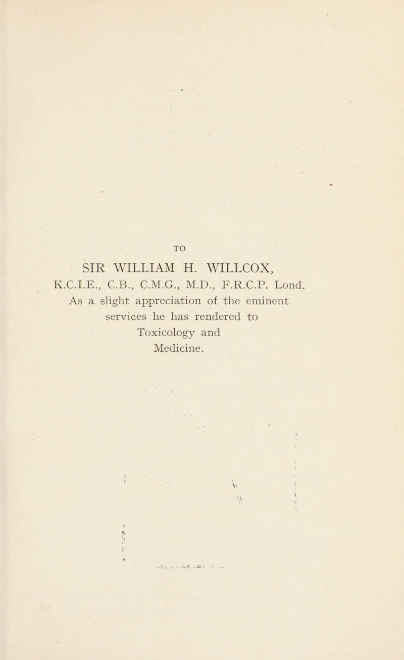SIR WILLIAM H. WILLCOX, K.C.I.E., C.B., C.M.G., M.D., F.R.C.P. Lond. As a slight appreciation of the eminent services he has rendered to Toxicology and Medicine.