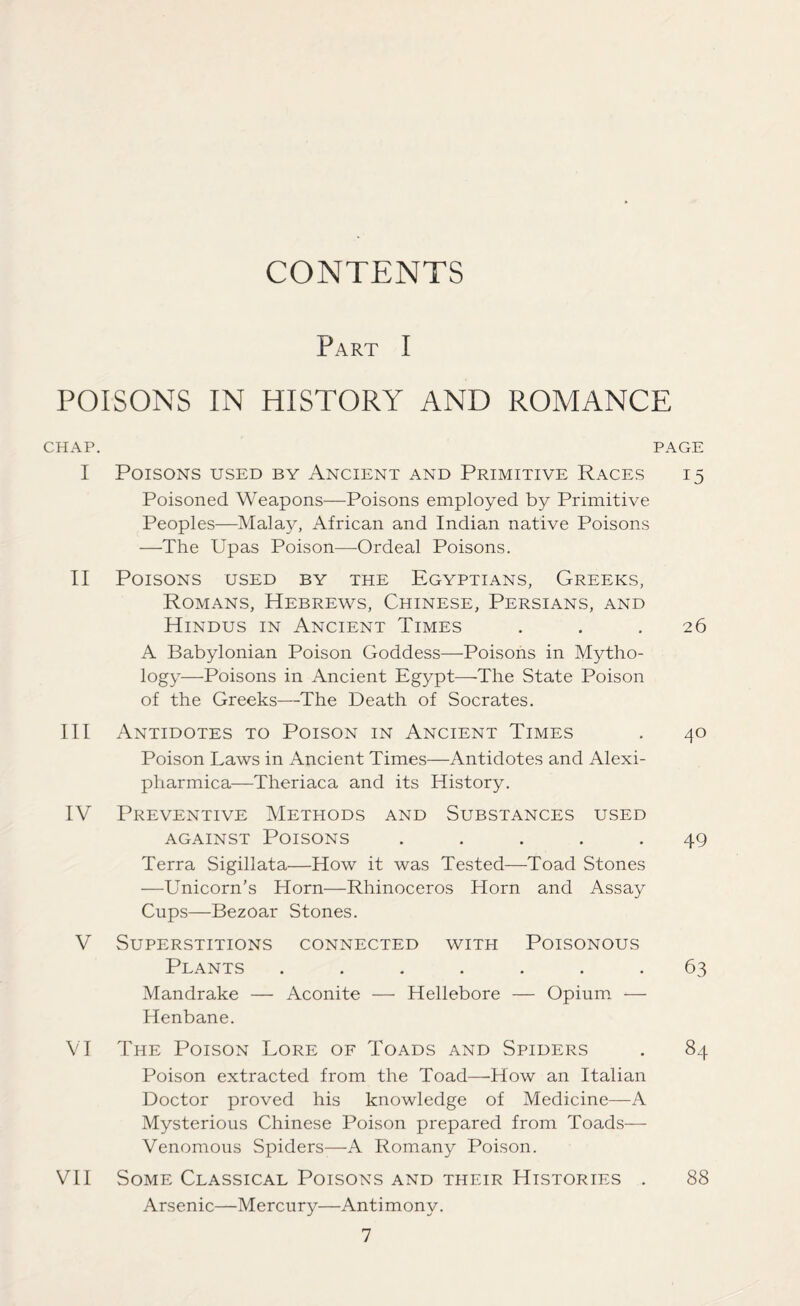 CONTENTS Part I POISONS IN HISTORY AND ROMANCE CHAP. PAGE I Poisons used by Ancient and Primitive Races i 5 Poisoned Weapons—Poisons employed by Primitive Peoples—Malay, African and Indian native Poisons —The Upas Poison—-Ordeal Poisons. II Poisons used by the Egyptians, Greeks, Romans, Hebrews, Chinese, Persians, and Hindus in Ancient Times ... 26 A Babylonian Poison Goddess—Poisons in Mytho- logy—Poisons in Ancient Egypt—The State Poison of the Greeks—The Death of Socrates. III Antidotes to Poison in Ancient Times . 40 Poison Laws in Ancient Times—Antidotes and Alexi- pharmica—Theriaca and its History. IV Preventive Methods and Substances used against Poisons ..... 49 Terra Sigillata—How it was Tested—Toad Stones —Unicorn’s Horn—Rhinoceros Horn and Assay Cups—Bezoar Stones. V Superstitions connected with Poisonous Plants ....... 63 Mandrake — Aconite — Hellebore — Opium — Henbane. VI The Poison Lore of Toads and Spiders . 84 Poison extracted from the Toad—How an Italian Doctor proved his knowledge of Medicine—A Mysterious Chinese Poison prepared from Toads— Venomous Spiders—A Romany Poison. VII Some Classical Poisons and their Histories . 88 Arsenic—Mercury—Antimony.