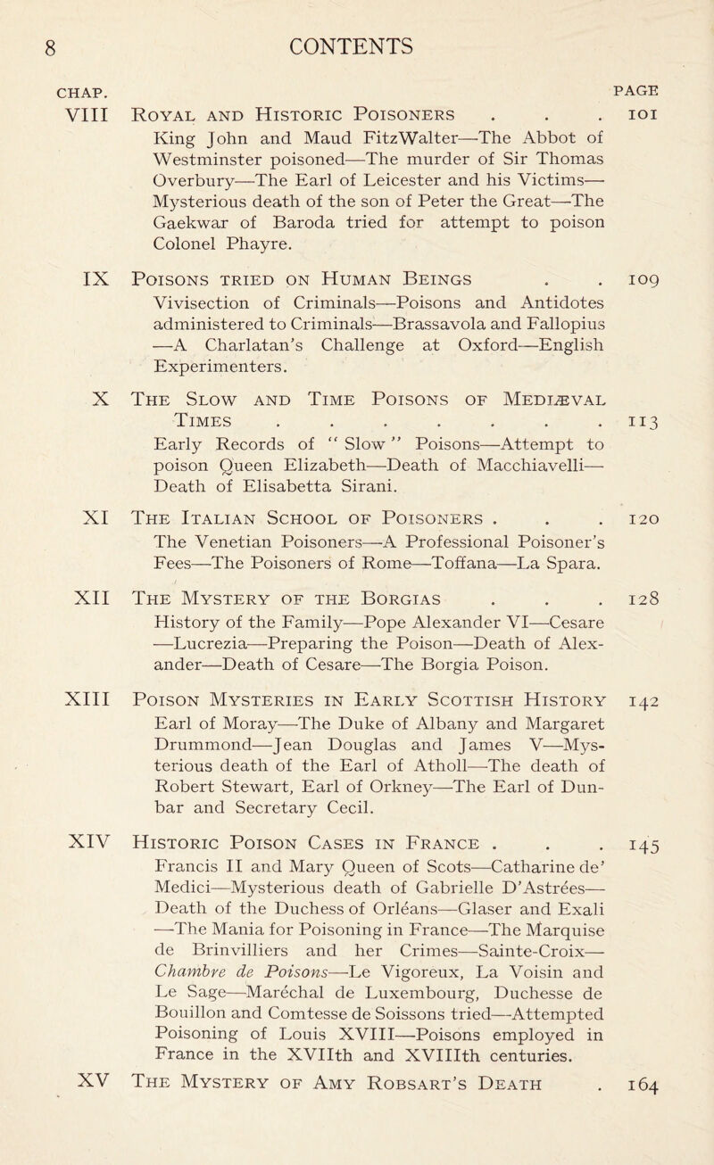 CHAP. VIII IX X XI XII XIII XIV CONTENTS PAGE Royal and Historic Poisoners . . . ioi King John and Maud FitzWalter—The Abbot of Westminster poisoned—The murder of Sir Thomas Overbury—The Earl of Leicester and his Victims— Mysterious death of the son of Peter the Great—-The Gaekwar of Baroda tried for attempt to poison Colonel Phayre. Poisons tried on Human Beings , . 109 Vivisection of Criminals—Poisons and Antidotes administered to Criminals-—Brassavola and Fallopius —A Charlatan’s Challenge at Oxford—English Experimenters. The Slow and Time Poisons of Medleval Times . . . . . . .113 Early Records of “ Slow ” Poisons—Attempt to poison Queen Elizabeth—Death of Macchiavelli— Death of Elisabetta Sirani. The Italian School of Poisoners . . . 120 The Venetian Poisoners—A Professional Poisoner’s Fees—The Poisoners of Rome—Toffana—La Spara. The Mystery of the Borgias . . . 128 History of the Family—Pope Alexander VI—Cesare —Lucrezia—Preparing the Poison—Death of Alex¬ ander—Death of Cesare—The Borgia Poison. Poison Mysteries in Early Scottish History 142 Earl of Moray—The Duke of Albany and Margaret Drummond—Jean Douglas and James V—Mys¬ terious death of the Earl of Atholl—The death of Robert Stewart, Earl of Orkney—The Earl of Dun¬ bar and Secretary Cecil. Historic Poison Cases in France . . . 145 Francis II and Mary Queen of Scots—Catharine de’ Medici—Mysterious death of Gabrielle D’Astrees— Death of the Duchess of Orleans—Glaser and Exali —The Mania for Poisoning in France—The Marquise de Brinvilliers and her Crimes—Sainte-Croix— Chambre de Poisons—Le Vigoreux, La Voisin and Le Sage—Marechal de Luxembourg, Duchesse de Bouillon and Comtesse de Soissons tried—Attempted Poisoning of Louis XVIII—'Poisons employed in France in the XVIIth and XVIIIth centuries. The Mystery of Amy Robsart’s Death XV 164