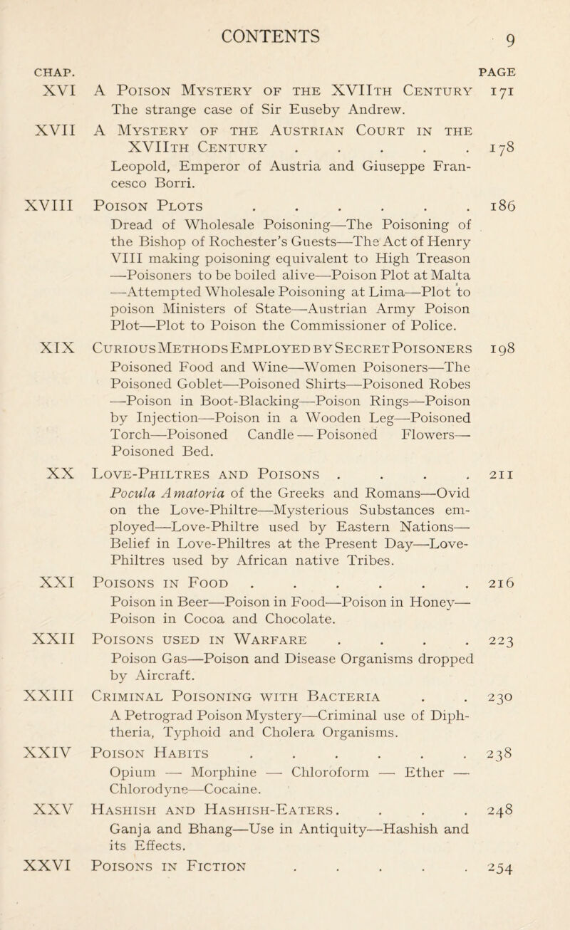 CHAP. XVI XVII XVIII XIX XX XXI XXII XXIII XXIV XXV XXVI A Poison Mystery of the XVIIth Century The strange case of Sir Euseby Andrew. A Mystery of the Austrian Court in the XVIIth Century ..... Leopold, Emperor of Austria and Giuseppe Fran¬ cesco Borri. Poison Plots ...... Dread of Wholesale Poisoning—The Poisoning of the Bishop of Rochester’s Guests—The Act of Henry VIII making poisoning equivalent to High Treason —Poisoners to be boiled alive—-Poison Plot at Malta t —Attempted Wholesale Poisoning at Lima—Plot to poison Ministers of State—-Austrian Army Poison Plot—Plot to Poison the Commissioner of Police. Curious Methods Employed by Secret Poisoners Poisoned Food and Wine—Women Poisoners—The Poisoned Goblet—Poisoned Shirts—Poisoned Robes —Poison in Boot-Blacking—Poison Rings—Poison by Injection—Poison in a Wooden Leg—Poisoned Torch—Poisoned Candle — Poisoned Flowers— Poisoned Bed. Love-Philtres and Poisons .... Pocula Amatoria of the Greeks and Romans—Ovid on the Love-Philtre—Mysterious Substances em¬ ployed—Love-Philtre used by Eastern Nations— Belief in Love-Philtres at the Present Day—Love- Philtres used by African native Tribes. Poisons in Food ...... Poison in Beer—Poison in Food—Poison in Honev— Poison in Cocoa and Chocolate. Poisons used in Warfare .... Poison Gas—Poison and Disease Organisms dropped by Aircraft. Criminal Poisoning with Bacteria A Petrograd Poison Mystery—Criminal use of Diph¬ theria, Typhoid and Cholera Organisms. Poison Habits ...... Opium — Morphine —- Chloroform — Ether — Chlorodyne—Cocaine. Hashish and Hashish-Eaters. Ganja and Bhang—Use in Antiquity—Hashish and its Effects. Poisons in Fiction ..... PAGE 171 178 186 198 211 216 223 230 238 248 -254