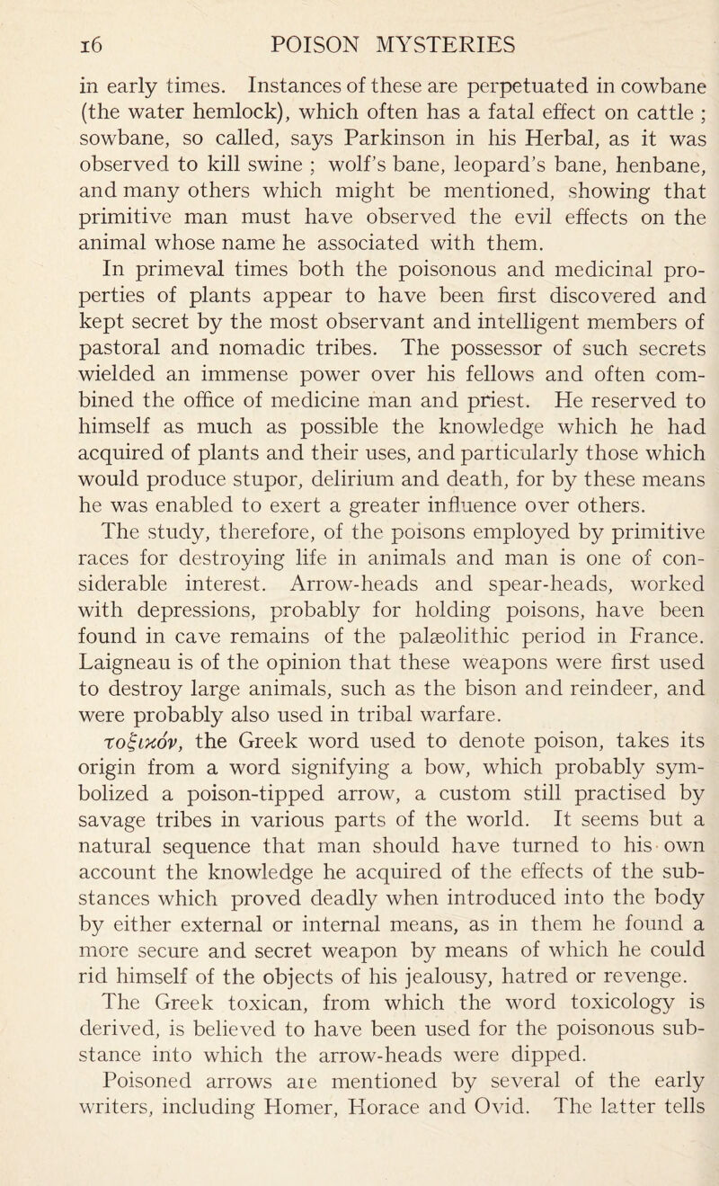 in early times. Instances of these are perpetuated in cowbane (the water hemlock), which often has a fatal effect on cattle ; sowbane, so called, says Parkinson in his Herbal, as it was observed to kill swine ; wolfs bane, leopard’s bane, henbane, and many others which might be mentioned, showing that primitive man must have observed the evil effects on the animal whose name he associated with them. In primeval times both the poisonous and medicinal pro¬ perties of plants appear to have been first discovered and kept secret by the most observant and intelligent members of pastoral and nomadic tribes. The possessor of such secrets wielded an immense power over his fellows and often com¬ bined the office of medicine man and priest. He reserved to himself as much as possible the knowledge which he had acquired of plants and their uses, and particularly those which would produce stupor, delirium and death, for by these means he was enabled to exert a greater influence over others. The study, therefore, of the poisons employed by primitive races for destroying life in animals and man is one of con¬ siderable interest. Arrow-heads and spear-heads, worked with depressions, probably for holding poisons, have been found in cave remains of the palaeolithic period in France. Laigneau is of the opinion that these weapons were first used to destroy large animals, such as the bison and reindeer, and were probably also used in tribal warfare. ro^lkov, the Greek word used to denote poison, takes its origin from a word signifying a bow, which probably sym¬ bolized a poison-tipped arrow, a custom still practised by savage tribes in various parts of the world. It seems but a natural sequence that man should have turned to his own account the knowledge he acquired of the effects of the sub¬ stances which proved deadly when introduced into the body by either external or internal means, as in them he found a more secure and secret weapon by means of which he could rid himself of the objects of his jealousy, hatred or revenge. The Greek toxican, from which the word toxicology is derived, is believed to have been used for the poisonous sub¬ stance into which the arrow-heads were dipped. Poisoned arrows aie mentioned by several of the early writers, including Homer, Plorace and Ovid. The latter tells