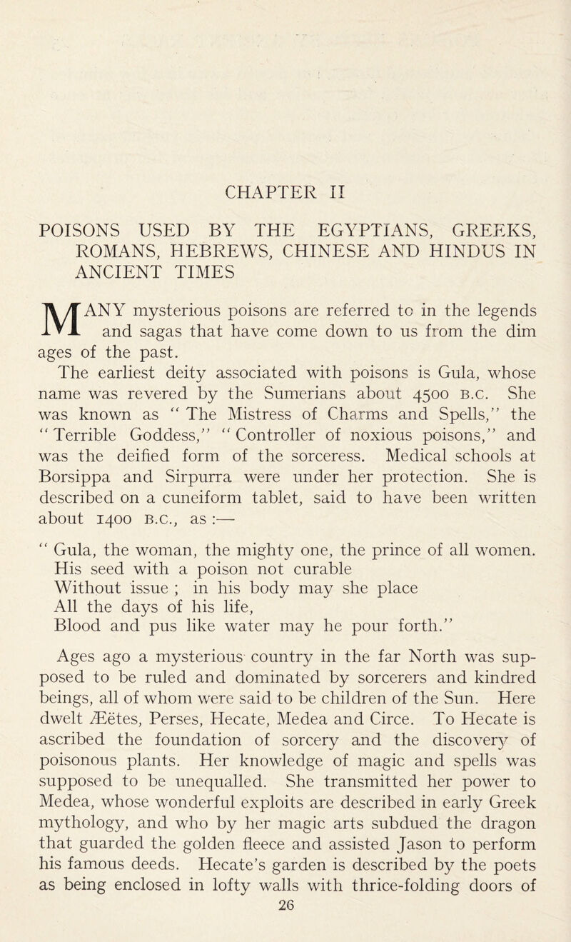 CHAPTER II POISONS USED BY THE EGYPTIANS, GREEKS, ROMANS, HEBREWS, CHINESE AND HINDUS IN ANCIENT TIMES MANY mysterious poisons are referred to in the legends and sagas that have come down to us from the dim ages of the past. The earliest deity associated with poisons is Gula, whose name was revered by the Sumerians about 4500 B.c. She was known as  The Mistress of Charms and Spells/' the Terrible Goddess, Controller of noxious poisons, and was the deified form of the sorceress. Medical schools at Borsippa and Sirpurra were under her protection. She is described on a cuneiform tablet, said to have been written about 1400 b.c., as :—  Gula, the woman, the mighty one, the prince of all women. His seed with a poison not curable Without issue ; in his body may she place All the days of his life, Blood and pus like water may he pour forth. Ages ago a mysterious country in the far North was sup¬ posed to be ruled and dominated by sorcerers and kindred beings, all of whom were said to be children of the Sun. Here dwelt /Eetes, Perses, Hecate, Medea and Circe. To Hecate is ascribed the foundation of sorcery and the discovery of poisonous plants. Her knowledge of magic and spells was supposed to be unequalled. She transmitted her power to Medea, whose wonderful exploits are described in early Greek mythology, and who by her magic arts subdued the dragon that guarded the golden fleece and assisted Jason to perform his famous deeds. Hecate’s garden is described by the poets as being enclosed in lofty walls with thrice-folding doors of