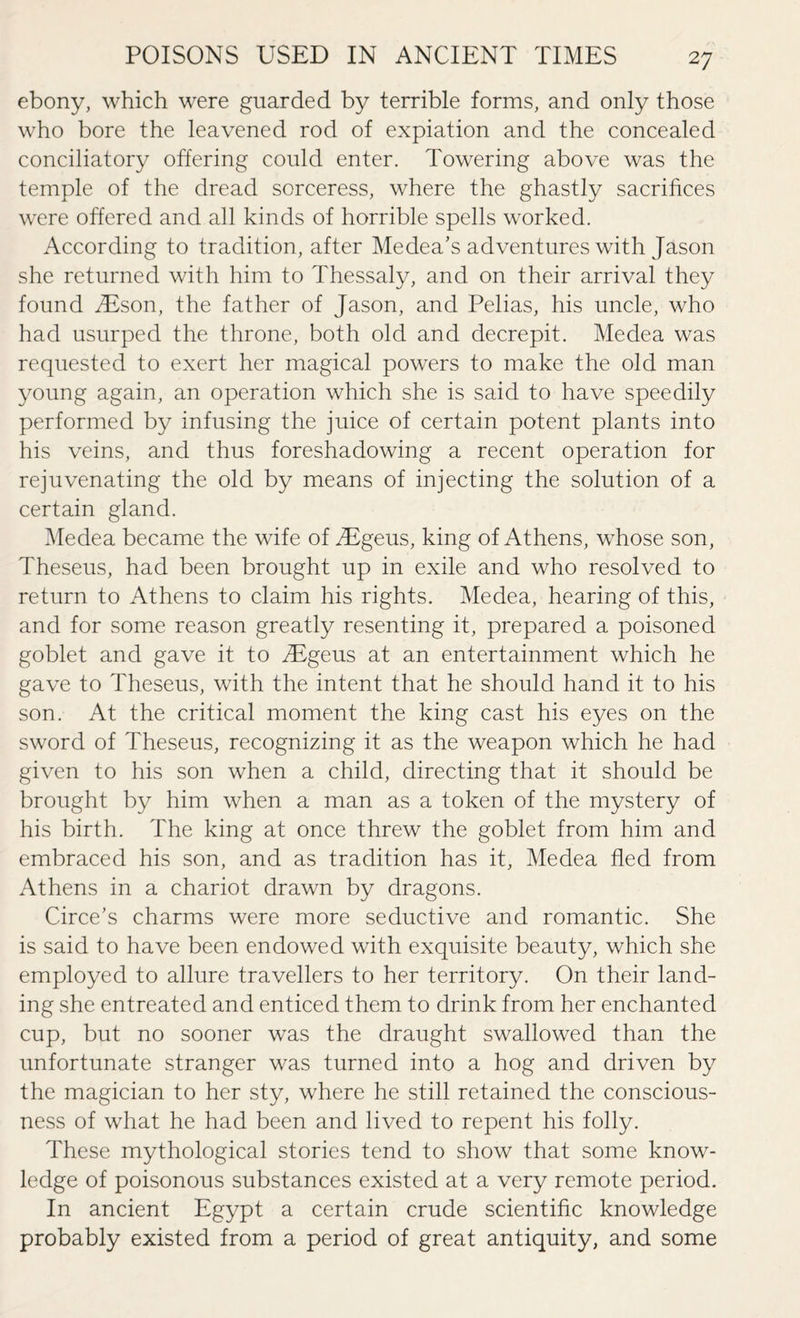 ebony, which were guarded by terrible forms, and only those who bore the leavened rod of expiation and the concealed conciliatory offering could enter. Towering above was the temple of the dread sorceress, where the ghastly sacrifices were offered and all kinds of horrible spells worked. According to tradition, after Medea’s adventures with Jason she returned with him to Thessaly, and on their arrival they found iEson, the father of Jason, and Pelias, his uncle, who had usurped the throne, both old and decrepit. Medea was requested to exert her magical powers to make the old man young again, an operation which she is said to have speedily performed by infusing the juice of certain potent plants into his veins, and thus foreshadowing a recent operation for rejuvenating the old by means of injecting the solution of a certain gland. Medea became the wife of iEgeus, king of Athens, whose son, Theseus, had been brought up in exile and who resolved to return to Athens to claim his rights. Medea, hearing of this, and for some reason greatly resenting it, prepared a poisoned goblet and gave it to iEgeus at an entertainment which he gave to Theseus, with the intent that he should hand it to his son. At the critical moment the king cast his eyes on the sword of Theseus, recognizing it as the weapon which he had given to his son when a child, directing that it should be brought by him when a man as a token of the mystery of his birth. The king at once threw the goblet from him and embraced his son, and as tradition has it, Medea fled from Athens in a chariot drawn by dragons. Circe’s charms were more seductive and romantic. She is said to have been endowed with exquisite beauty, which she employed to allure travellers to her territory. On their land¬ ing she entreated and enticed them to drink from her enchanted cup, but no sooner was the draught swallowed than the unfortunate stranger was turned into a hog and driven by the magician to her sty, where he still retained the conscious¬ ness of what he had been and lived to repent his folly. These mythological stories tend to show that some know¬ ledge of poisonous substances existed at a very remote period. In ancient Egypt a certain crude scientific knowledge probably existed from a period of great antiquity, and some