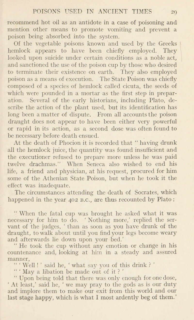 recommend hot oil as an antidote in a case of poisoning and mention other means to promote vomiting and prevent a poison being absorbed into the system. Of the vegetable poisons known and used by the Greeks hemlock appears to have been chiefly employed. They looked upon suicide under certain conditions as a noble act, and sanctioned the use of the poison cup by those who desired to terminate their existence on earth. They also employed poison as a means of execution. The State Poison was chiefly composed of a species of hemlock called cicuta, the seeds of which were pounded in a mortar as the first step in prepar¬ ation. Several of the early historians, including Plato, de¬ scribe the action of the plant used, but its identification has long been a matter of dispute. From all accounts the poison draught does not appear to have been either very powerful or rapid in its action, as a second dose was often found to be necessary before death ensued. At the death of Phocion it is recorded that “ having drunk all the hemlock juice, the quantity was found insufficient and the executioner refused to prepare more unless he was paid twelve drachmas.” When Seneca also wished to end his life, a friend and physician, at his request, procured for him some of the Athenian State Poison, but when he took it the effect was inadequate. The circumstances attending the death of Socrates, which happened in the year 402 b.c., are thus recounted by Plato : “ When the fatal cup was brought he asked what it was necessary for him to do. £ Nothing more/ replied the ser¬ vant of the judges, ‘ than as soon as you have drunk of the draught, to walk about until you find your legs become weary and afterwards he down upon your bed/ “ He took the cup without any emotion or change in his countenance and, looking at him in a steady and assured manner, “ * Well ! ’ said he, ‘ what say you of this drink ? “ ‘ May a libation be made out of it ? “ Upon being told that there was only enough for one dose, ‘ At least/ said he, ‘ we may pray to the gods as is our duty and implore them to make our exit from this world and our last stage happy, which is what I most ardently beg of them.’