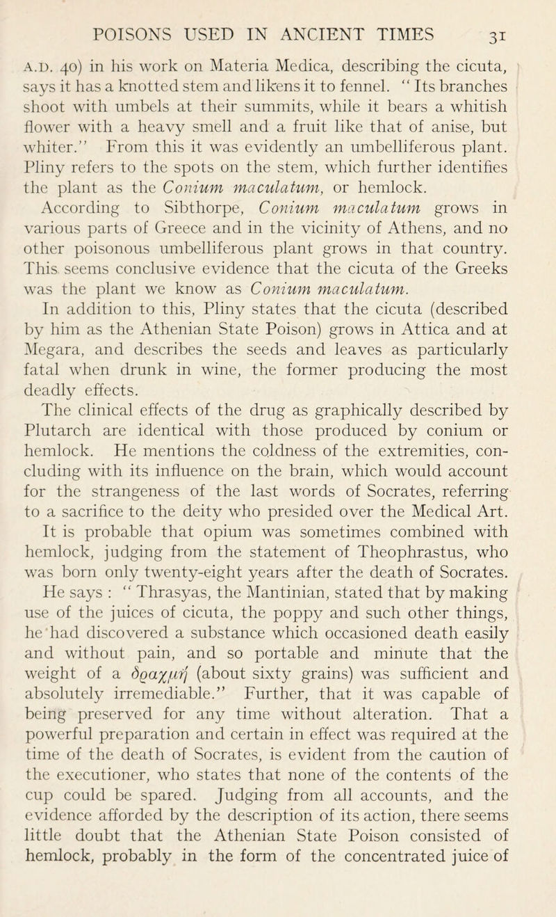 a.d. 40) in his work on Materia Medica, describing the cicuta, says it has a knotted stem and likens it to fennel. “ Its branches shoot with umbels at their summits, while it bears a whitish flower with a heavy smell and a fruit like that of anise, but whiter.” From this it was evidently an umbelliferous plant. Pliny refers to the spots on the stem, which further identifies the plant as the Conium maculatum, or hemlock. According to Sibthorpe, Conium maculatum grows in various parts of Greece and in the vicinity of Athens, and no other poisonous umbelliferous plant grows in that country. This seems conclusive evidence that the cicuta of the Greeks was the plant we know as Conium maculatum. In addition to this, Pliny states that the cicuta (described by him as the Athenian State Poison) grows in Attica and at Megara, and describes the seeds and leaves as particularly fatal when drunk in wine, the former producing the most deadly effects. The clinical effects of the drug as graphically described by Plutarch are identical with those produced by conium or hemlock. He mentions the coldness of the extremities, con¬ cluding with its influence on the brain, which would account for the strangeness of the last words of Socrates, referring to a sacrifice to the deity who presided over the Medical Art. It is probable that opium was sometimes combined with hemlock, judging from the statement of Theophrastus, who was born only twenty-eight years after the death of Socrates. He says : “ Thrasyas, the Mantinian, stated that by making use of the juices of cicuta, the poppy and such other things, he had discovered a substance which occasioned death easily and without pain, and so portable and minute that the weight of a dga^/ufj (about sixty grains) was sufficient and absolutely irremediable.” Further, that it was capable of being preserved for any time without alteration. That a powerful preparation and certain in effect was required at the time of the death of Socrates, is evident from the caution of the executioner, who states that none of the contents of the cup could be spared. Judging from all accounts, and the evidence afforded by the description of its action, there seems little doubt that the Athenian State Poison consisted of hemlock, probably in the form of the concentrated juice of