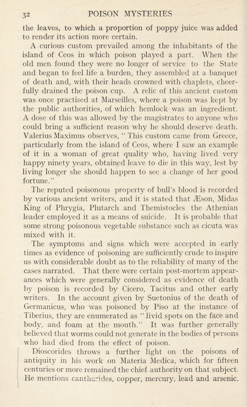 the leaves, to which a proportion of poppy juice was added to render its action more certain. A curious custom prevailed among the inhabitants of the island of Ceos in which poison played a part. When the old men found they were no longer of service to the State and began to feel life a burden, they assembled at a banquet of death and, with their heads crowned with chaplets, cheer¬ fully drained the poison cup. A relic of this ancient custom was once practised at Marseilles, where a poison was kept by the public authorities, of which hemlock was an ingredient. A dose of this was allowed by the magistrates to anyone who could bring a sufficient reason why he should deserve death. Valerius Maximus observes,  This custom came from Greece, particularly from the island of Ceos, where I saw an example of it in a woman of great quality who, having lived very happy ninety years, obtained leave to die in this way, lest by living longer she should happen to see a change of her good fortune.” The reputed poisonous property of bulks blood is recorded by various ancient writers, and it is stated that SEson, Midas King of Phrygia, Plutarch and Themistocles the Athenian leader employed it as a means of suicide. It is probable that some strong poisonous vegetable substance such as cicuta was mixed with it. The symptoms and signs which were accepted in early times as evidence of poisoning are sufficiently crude to inspire us with considerable doubt as to the reliability of many of the cases narrated. That there were certain post-mortem appear¬ ances which were generally considered as evidence of death by poison is recorded by Cicero, Tacitus and other early writers. In the account given by Suetonius of the death of Germanicus, who was poisoned by Piso at the instance of Tiberius, they are enumerated as ” livid spots on the face and body, and foam at the mouth.” It was further generally believed that worms could not generate in the bodies of persons who had died from the effect of poison. Dioscorides throws a further light on the poisons of antiquity in his work on Materia Medica, which for fifteen centuries or more remained the chief authority on that subject. He mentions cantharides, copper, mercury, lead and arsenic.