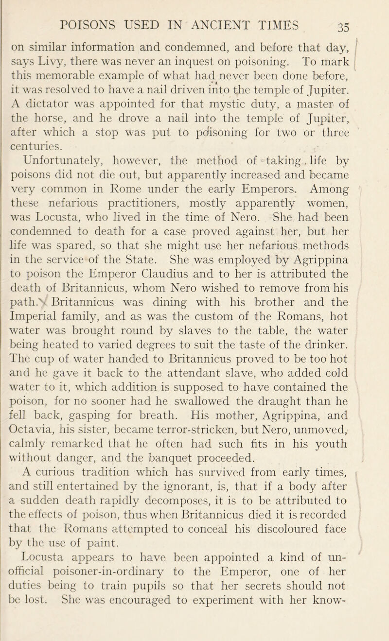 on similar information and condemned, and before that day, says Livy, there was never an inquest on poisoning. To mark this memorable example of what had never been done before, it was resolved to have a nail driven into the temple of Jupiter. A dictator was appointed for that mystic duty, a master of the horse, and he drove a nail into the temple of Jupiter, after which a stop was put to pcfisoning for two or three centuries. Unfortunately, however, the method of taking, life by poisons did not die out, but apparently increased and became very common in Rome under the early Emperors. Among these nefarious practitioners, mostly apparently women, was Locusta, who lived in the time of Nero. She had been condemned to death for a case proved against her, but her life was spared, so that she might use her nefarious methods in the service of the State. She was employed by Agrippina to poison the Emperor Claudius and to her is attributed the death of Britannicus, whom Nero wished to remove from his path.' Britannicus was dining with his brother and the Imperial family, and as was the custom of the Romans, hot water was brought round by slaves to the table, the water being heated to varied degrees to suit the taste of the drinker. The cup of water handed to Britannicus proved to be too hot and he gave it back to the attendant slave, who added cold water to it, which addition is supposed to have contained the poison, for no sooner had he swallowed the draught than he fell back, gasping for breath. His mother, Agrippina, and Octavia, his sister, became terror-stricken, but Nero, unmoved, calmly remarked that he often had such fits in his youth without danger, and the banquet proceeded. A curious tradition which has survived from early times, and still entertained by the ignorant, is, that if a body after a sudden death rapidly decomposes, it is to be attributed to the effects of poison, thus when Britannicus died it is recorded that the Romans attempted to conceal his discoloured face by the use of paint. Locusta appears to have been appointed a kind of un¬ official poisoner-in-ordinary to the Emperor, one of her duties being to train pupils so that her secrets should not be lost. She was encouraged to experiment with her know-