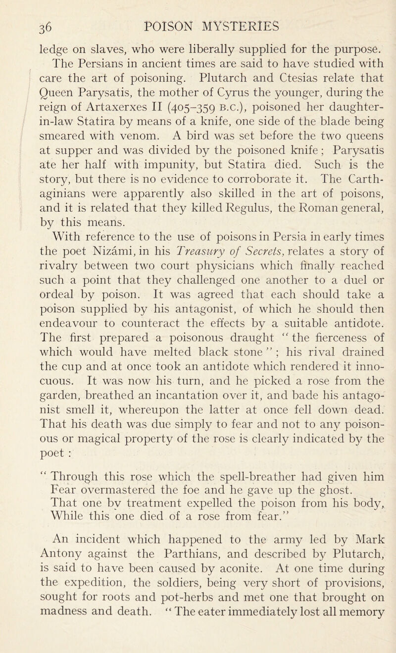 ledge on slaves, who were liberally supplied for the purpose. The Persians in ancient times are said to have studied with care the art of poisoning. Plutarch and Ctesias relate that Queen Parysatis, the mother of Cyrus the younger, during the reign of Artaxerxes II (405-359 b.c.), poisoned her daughter- in-law Statira by means of a knife, one side of the blade being smeared with venom. A bird was set before the two queens at supper and was divided by the poisoned knife; Parysatis ate her half with impunity, but Statira died. Such is the story, but there is no evidence to corroborate it. The Carth¬ aginians were apparently also skilled in the art of poisons, and it is related that they killed Regulus, the Roman general, by this means. With reference to the use of poisons in Persia in early times the poet Nizami, in his Treasury of Secrets, relates a story of rivalry between two court physicians which finally reached such a point that they challenged one another to a duel or ordeal by poison. It was agreed that each should take a poison supplied by his antagonist, of which he should then endeavour to counteract the effects by a suitable antidote. The first prepared a poisonous draught the fierceness of which would have melted black stone ” ; his rival drained the cup and at once took an antidote which rendered it inno¬ cuous. It was now his turn, and he picked a rose from the garden, breathed an incantation over it, and bade his antago¬ nist smell it, whereupon the latter at once fell down dead. That his death was due simply to fear and not to any poison¬ ous or magical property of the rose is clearly indicated by the poet : “ Through this rose which the spell-breather had given him Fear overmastered the foe and he gave up the ghost. That one by treatment expelled the poison from his body, While this one died of a rose from fear.” An incident which happened to the army led by Mark Antony against the Parthians, and described by Plutarch, is said to have been caused by aconite. At one time during the expedition, the soldiers, being very short of provisions, sought for roots and pot-herbs and met one that brought on madness and death. “ The eater immediately lost all memory