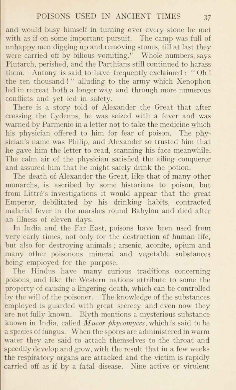 and would busy himself in turning over every stone he met with as if on some important pursuit. The camp was full of unhappy men digging up and removing stones, till at last they were carried off by bilious vomiting.” Whole numbers, says Plutarch, perished, and the Parthians still continued to harass them. Antony is said to have frequently exclaimed : “ Oh ! the ten thousand ! ” alluding to the army which Xenophon led in retreat both a longer way and through more numerous conflicts and yet led in safety. There is a story told of Alexander the Great that after crossing the Cydenus, he was seized with a fever and was warned by Parmenio in a letter not to take the medicine which his physician offered to him for fear of poison. The phy¬ sician's name was Philip, and Alexander so trusted him that he gave him the letter to read, scanning his face meanwhile. The calm air of the physician satisfied the ailing conqueror and assured him that he might safely drink the potion. The death of Alexander the Great, like that of many other monarchs, is ascribed by some historians to poison, but from Littre's investigations it would appear that the great Emperor, debilitated by his drinking habits, contracted malarial fever in the marshes round Babylon and died after an illness of eleven days. In India and the Far East, poisons have been used from very early times, not only for the destruction of human life, but also for destroying animals ; arsenic, aconite, opium and many other poisonous mineral and vegetable substances being employed for the purpose. The Hindus have many curious traditions concerning poisons, and like the Western nations attribute to some the property of causing a lingering death, which can be controlled by the will of the poisoner. The knowledge of the substances employed is guarded with great secrecy and even now they are not fully known. Blyth mentions a mysterious substance known in India, called Mucor phycomyces, which is said to be a species of fungus. When the spores are administered in warm water they are said to attach themselves to the throat and speedily develop and grow, with the result that in a few weeks the respiratory organs are attacked and the victim is rapidly carried off as if by a fatal disease. Nine active or virulent