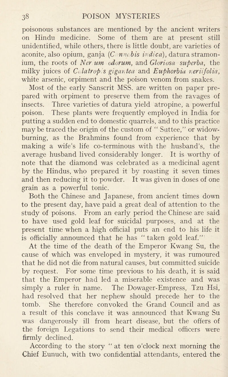 poisonous substances are mentioned by the ancient writers on Hindu medicine. Some of them are at present still unidentified, while others, there is little doubt, are varieties of aconite, also opium, ganja (C nnc bis wdica), datura stramon¬ ium, the roots of Ner um odorum, and Gloriosa superba, the milky juices of Cidatrop.'s gi garden and Euphorbia ner in folia, white arsenic, orpiment and the poison venom from snakes. Most of the early Sanscrit MSS. are written on paper pre¬ pared with orpiment to preserve them from the ravages of insects. Three varieties of datura yield atropine, a powerful poison. These plants were frequently employed in India for putting a sudden end to domestic quarrels, and to this practice maybe traced the origin of the custom of “ Suttee,” or widow¬ burning, as the Brahmins found from experience that by making a wife’s life co-terminous with the husband’s, the average husband lived considerably longer. It is worthy of note that the diamond was celebrated as a medicinal agent by the Hindus, who prepared it by roasting it seven times and then reducing it to powder. It was given in doses of one grain as a powerful tonic. Both the Chinese and Japanese, from ancient times down to the present day, have paid a great deal of attention to the study of poisons. From an early period the Chinese are said to have used gold leaf for suicidal purposes, and at the present time when a high official puts an end to his life it is officially announced that he has “taken gold leaf.” At the time of the death of the Emperor Kwang Su, the cause of which was enveloped in mystery, it was rumoured that he did not die from natural causes, but committed suicide by request. For some time previous to his death, it is said that the Emperor had led a miserable existence and was simply a ruler in name. The Dowager-Empress, Tzu Hsi, had resolved that her nephew should precede her to the tomb. She therefore convoked the Grand Council and as a result of this conclave it was announced that Kwang Su was dangerously ill from heart disease, but the offers of the foreign Legations to send their medical officers were firmly declined. According to the story “ at ten o’clock next morning the Chief Eunuch, with two confidential attendants, entered the