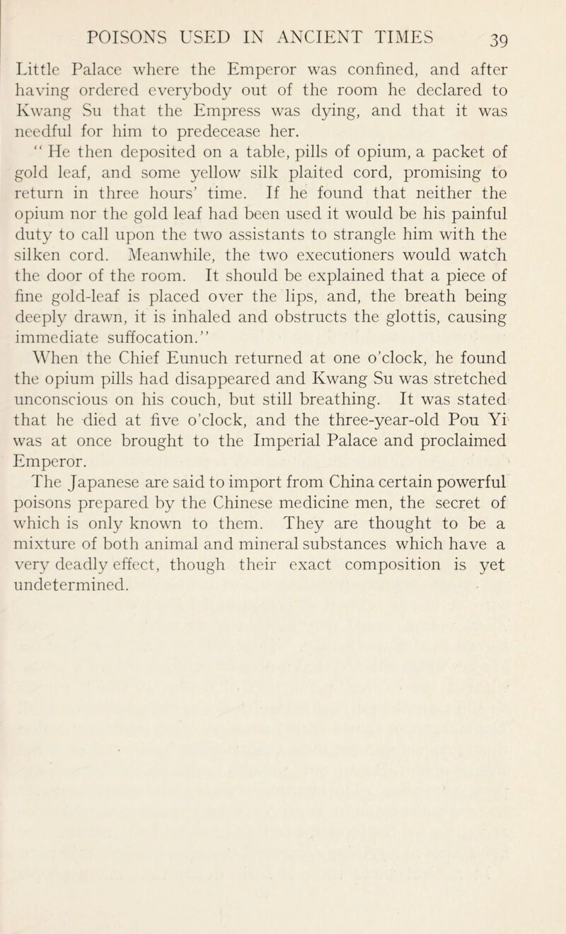 Little Palace where the Emperor was confined, and after having ordered everybody out of the room he declared to Kwang Su that the Empress was dying, and that it was needful for him to predecease her. “ He then deposited on a table, pills of opium, a packet of gold leaf, and some yellow silk plaited cord, promising to return in three hours’ time. If he found that neither the opium nor the gold leaf had been used it would be his painful duty to call upon the two assistants to strangle him with the silken cord. Meanwhile, the two executioners would watch the door of the room. It should be explained that a piece of fine gold-leaf is placed over the lips, and, the breath being deeply drawn, it is inhaled and obstructs the glottis, causing immediate suffocation.” When the Chief Eunuch returned at one o’clock, he found the opium pills had disappeared and Kwang Su was stretched unconscious on his couch, but still breathing. It was stated that he died at five o’clock, and the three-year-old Pou Yi was at once brought to the Imperial Palace and proclaimed Emperor. The Japanese are said to import from China certain powerful poisons prepared by the Chinese medicine men, the secret of which is only known to them. They are thought to be a mixture of both animal and mineral substances which have a very deadly effect, though their exact composition is yet undetermined.