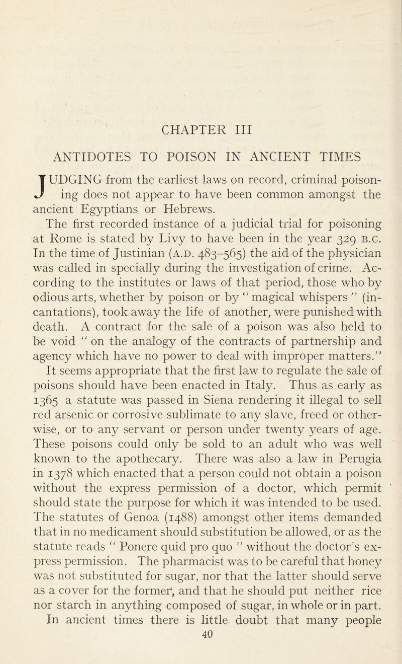 CHAPTER III ANTIDOTES TO POISON IN ANCIENT TIMES JUDGING from the earliest laws on record, criminal poison¬ ing does not appear to have been common amongst the ancient Egyptians or Hebrews. The first recorded instance of a judicial trial for poisoning at Rome is stated by Livy to have been in the year 329 b.c. In the time of Justinian (a.d. 483-565) the aid of the physician was called in specially during the investigation of crime. Ac¬ cording to the institutes or laws of that period, those who by odious arts, whether by poison or by “ magical whispers ” (in¬ cantations), took away the life of another, were punished with death. A contract for the sale of a poison was also held to be void “ on the analogy of the contracts of partnership and agency which have no power to deal with improper matters.” It seems appropriate that the first law to regulate the sale of poisons should have been enacted in Italy. Thus as early as 1365 a statute was passed in Siena rendering it illegal to sell red arsenic or corrosive sublimate to any slave, freed or other¬ wise, or to any servant or person under twenty years of age. These poisons could only be sold to an adult who was well known to the apothecary. There was also a law in Perugia in 1378 which enacted that a person could not obtain a poison without the express permission of a doctor, which permit should state the purpose for which it was intended to be used. The statutes of Genoa (1488) amongst other items demanded that in no medicament should substitution be allowed, or as the statute reads “ Ponere quid pro quo ” without the doctor’s ex¬ press permission. The pharmacist was to be careful that honey was not substituted for sugar, nor that the latter should serve as a cover for the former1, and that he should put neither rice nor starch in anything composed of sugar, in whole or in part. In ancient times there is little doubt that many people