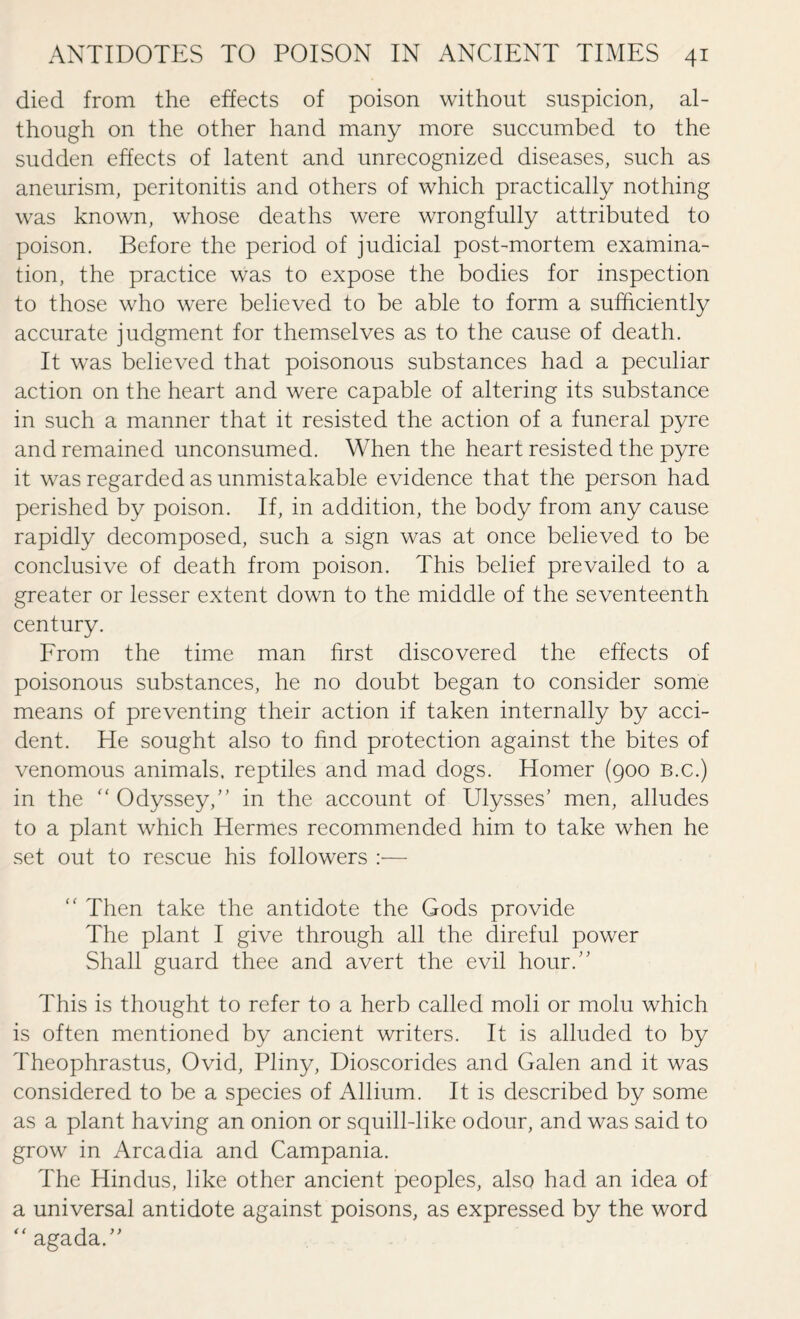 died from the effects of poison without suspicion, al¬ though on the other hand many more succumbed to the sudden effects of latent and unrecognized diseases, such as aneurism, peritonitis and others of which practically nothing was known, whose deaths were wrongfully attributed to poison. Before the period of judicial post-mortem examina¬ tion, the practice was to expose the bodies for inspection to those who were believed to be able to form a sufficiently accurate judgment for themselves as to the cause of death. It was believed that poisonous substances had a peculiar action on the heart and were capable of altering its substance in such a manner that it resisted the action of a funeral pyre and remained unconsumed. When the heart resisted the pyre it was regarded as unmistakable evidence that the person had perished by poison. If, in addition, the body from any cause rapidly decomposed, such a sign was at once believed to be conclusive of death from poison. This belief prevailed to a greater or lesser extent down to the middle of the seventeenth century. From the time man first discovered the effects of poisonous substances, he no doubt began to consider some means of preventing their action if taken internally by acci¬ dent. He sought also to find protection against the bites of venomous animals, reptiles and mad dogs. Homer (900 b.c.) in the “ Odyssey,” in the account of Ulysses’ men, alludes to a plant which Hermes recommended him to take when he set out to rescue his followers :— “ Then take the antidote the Gods provide The plant I give through all the direful power Shall guard thee and avert the evil hour.” This is thought to refer to a herb called moli or molu which is often mentioned by ancient writers. It is alluded to by Theophrastus, Ovid, Pliny, Dioscorides and Galen and it was considered to be a species of Allium. It is described by some as a plant having an onion or squill-like odour, and was said to grow in Arcadia and Campania. The Hindus, like other ancient peoples, also had an idea of a universal antidote against poisons, as expressed by the word “ agada.”