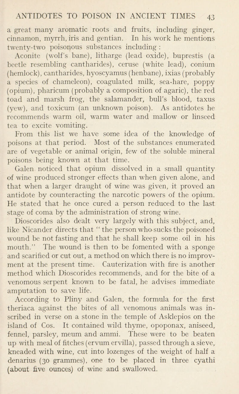a great many aromatic roots and fruits, including ginger, cinnamon, myrrh, iris and gentian. In his work he mentions twenty-two poisonous substances including : Aconite (wolf’s bane), litharge (lead oxide), buprestis (a beetle resembling cantharides), ceruse (white lead), conium (hemlock), cantharides, hyoscyamus (henbane), ixias (probably a species of chameleon), coagulated milk, sea-hare, poppy (opium), pharicum (probably a composition of agaric), the red toad and marsh frog, the salamander, bulbs blood, taxus (yew), and toxicum (an unknown poison). As antidotes he recommends warm oil, warm water and mallow or linseed tea to excite vomiting. From this list we have some idea of the knowledge of poisons at that period. Most of the substances enumerated are of vegetable or animal origin, few o.f the soluble mineral poisons being known at that time. Galen noticed that opium dissolved in a small quantity of wine produced stronger effects than when given alone, and that when a larger draught of wine was given, it proved an antidote by counteracting the narcotic powers of the opium. He stated that he once cured a person reduced to the last stage of coma by the administration of strong wine. Dioscorides also dealt very largely with this subject, and, like Nicander directs that “ the person who-sucks the poisoned wound be not fasting and that he shall keep some oil in his mouth.” The wound is then to be fomented with a sponge and scarified or cut out, a method on which there is no improv- ment at the present time. Cauterization with hre is another method which Dioscorides recommends, and for the bite of a venomous serpent known to be fatal, he advises immediate amputation to save life. According to Pliny and Galen, the formula for the first theriaca against the bites of all venomous animals was in¬ scribed in verse on a stone in the temple of Asklepios on the island of Cos. It contained wild thyme, opoponax, aniseed, fennel, parsley, meum and ammi. These were to be beaten up with meal of fitches (ervum ervilla), passed through a sieve, kneaded with wine, cut into lozenges of the weight of half a denarius (30 grammes), one to be placed in three cyathi (about five ounces) of wine and swallowed.
