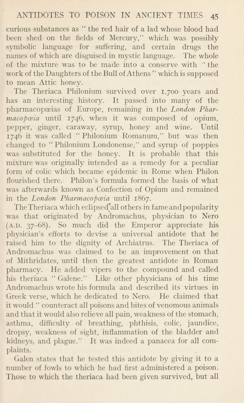 curious substances as “ the red hair of a lad whose blood had been shed on the fields of Mercury,” which was possibly symbolic language for suffering, and certain drugs the names of which are disguised in mystic language. The whole of the mixture was to be made into a conserve with “ the work of the Daughters of the Bull of Athens ” which is supposed to mean Attic honey. The Theriaca Philonium survived over 1,700 years and has an interesting history. It passed into many of the pharmacopoeias of Europe, remaining in the London Phar¬ macopoeia until 1746, when it was composed of opium, pepper, ginger, caraway, syrup, honey and wine. Until 1746 it was called “ Philonium Romanum,” but was then changed to “Philonium Londonense,” and syrup of poppies was substituted for the honey. It is probable that this mixture was originally intended as a remedy for a peculiar form of colic which became epidemic in Rome when Philon flourished there. Pinion’s formula formed the basis of what was afterwards known as Confection of Opium and remained in the London Pharmacopoeia until 1867. TheTheriaca which eclipsed'all others in fameandpopularity was that originated by Andromachus, physician to Nero (a.d. 37-68). So much did the Emperor appreciate his physician’s efforts to devise a universal antidote that he raised him to the dignity of Archiatrus. The Theriaca of Andromachus was claimed to be an improvement on that of Mithridates, until then the greatest antidote in Roman pharmacy. He added vipers to the compound and called his theriaca “ Galene.” Like other physicians of his time Andromachus wrote his formula and described its virtues in Greek verse, which he dedicated to Nero. He claimed that it would “ counteract all poisons and bites of venomous animals and that it would also relieve all pain, weakness of the stomach, asthma, difficulty of breathing, phthisis, colic, jaundice, dropsy, weakness of sight, inflammation of the bladder and kidneys, and plague.” It was indeed a panacea for all com¬ plaints. Galen states that he tested this antidote by giving it to a number of fowls to which he had first administered a poison. Those to which the theriaca had been given survived, but all