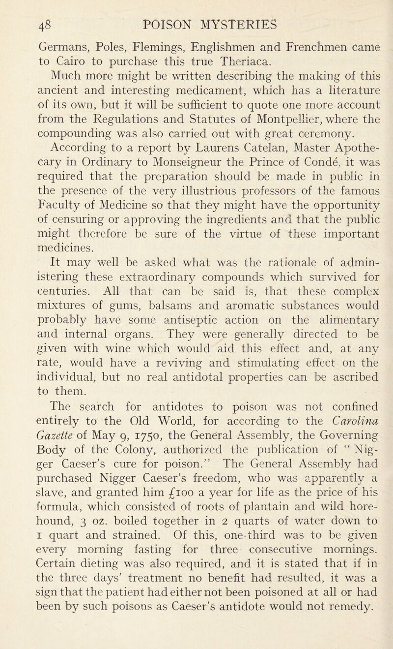 Germans, Poles, Flemings, Englishmen and Frenchmen came to Cairo to purchase this true Theriaca. Much more might be written describing the making of this ancient and interesting medicament, which has a literature of its own, but it will be sufficient to quote one more account from the Regulations and Statutes of Montpellier, where the compounding was also carried out with great ceremony. According to a report by Laurens Catelan, Master Apothe¬ cary in Ordinary to Monseigneur the Prince of Conde. it was required that the preparation should be made in public in the presence of the very illustrious professors of the famous Faculty of Medicine so that they might have the opportunity of censuring or approving the ingredients and that the public might therefore be sure of the virtue of these important medicines. It may well be asked what was the rationale of admin¬ istering these extraordinary compounds which survived for centuries. All that can be said is, that these complex mixtures of gums, balsams and aromatic substances would probably have some antiseptic action on the alimentary and internal organs. They were generally directed to be given with wine which would aid this effect and, at any rate, would have a reviving and stimulating effect on the individual, but no real antidotal properties can be ascribed to them. The search for antidotes to poison was not confined entirely to the Old World, for according to the Carolina Gazette of May 9, 1750, the General Assembly, the Governing Body of the Colony, authorized the publication of “ Nig¬ ger Caeser’s cure for poison.” The General Assembly had purchased Nigger Caeser’s freedom, who was apparently a slave, and granted him £100 a year for life as the price of his formula, which consisted of roots of plantain and wild hore- hound, 3 oz. boiled together in 2 quarts of water down to 1 quart and strained. Of this, one-third was to be given every morning fasting for three consecutive mornings. Certain dieting was also required, and it is stated that if in the three days’ treatment no benefit had resulted, it was a sign that the patient had either not been poisoned at all or had been by such poisons as Caeser’s antidote would not remedy.
