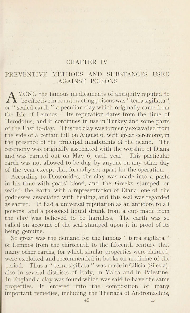 CHAPTER IV PREVENTIVE METHODS AND SUBSTANCES USED AGAINST POISONS AMONG the famous medicaments of antiquity reputed to be effective in counteracting poisons was ‘ ‘ terra sigillata ’ ’ or “ sealed earth, a peculiar clay which originally came from the Isle of Lemnos. Its reputation dates from the time of Herodotus, and it continues in use in Turkey and some parts of the East to-day. This red clay was formerly excavated from the side of a certain hill on August 6, with great ceremony, in the presence of the principal inhabitants of the island. The ceremony was originally associated with the worship of Diana and was carried out on May 6, each year. This particular earth was not allowed to be dug by anyone on any other day of the year except that formally set apart for the operation. According to Dioscorides, the clay was made into a paste in his time with goats' blood, and the Greeks stamped or sealed the earth with a representation of Diana, one of the goddesses associated with healing, and this seal was regarded as sacred. It had a universal reputation as an antidote to all poisons, and a poisoned liquid drunk from a cup made from the clay was believed to be harmless. The earth was so called on account of the seal stamped upon it in proof of its being genuine. So great was the demand for the famous “ terra sigillata  of Lemnos from the thirteenth to the fifteenth century that many other earths, for which similar properties were claimed, were exploited and recommended in books on medicine of the period. Thus a “ terra sigillata  was made in Cilicia (Silesia), also in several districts of Italy, in Malta and in Palestine. In England a clay was found which was said to have the same properties. It entered into the composition of many important remedies, including the Theriaca of Andromachus,
