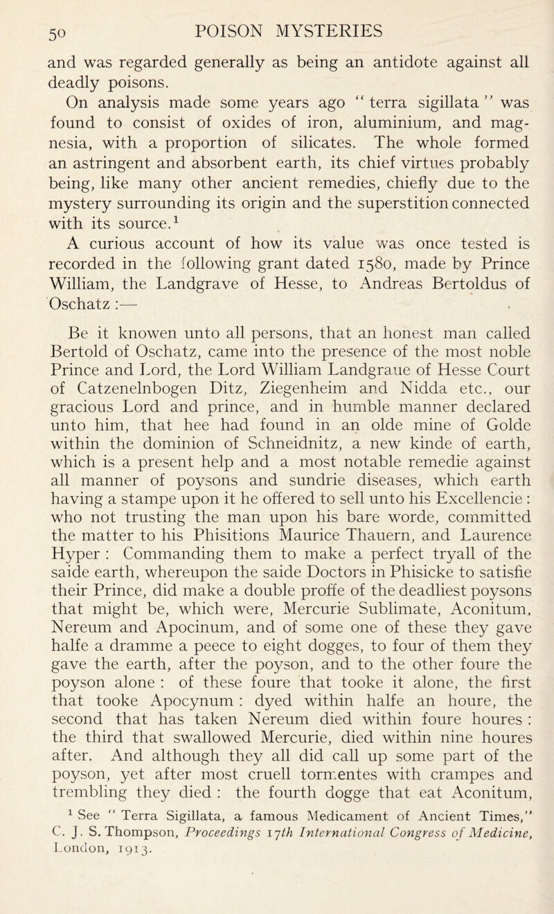 and was regarded generally as being an antidote against all deadly poisons. On analysis made some years ago ‘ ‘ terra sigillata ’ ’ was found to consist of oxides of iron, aluminium, and mag¬ nesia, with a proportion of silicates. The whole formed an astringent and absorbent earth, its chief virtues probably being, like many other ancient remedies, chiefly due to the mystery surrounding its origin and the superstition connected with its source.1 A curious account of how its value was once tested is recorded in the following grant dated 1580, made by Prince William, the Landgrave of Hesse, to Andreas Bertoldus of Oschatz :— Be it knowen unto all persons, that an honest man called Bertold of Oschatz, came into the presence of the most noble Prince and Lord, the Lord William Landgraue of Hesse Court of Catzenelnbogen Ditz, Ziegenheim and Nidda etc., our gracious Lord and prince, and in humble manner declared unto him, that hee had found in an olde mine of Golde within the dominion of Schneidnitz, a new kinde of earth, which is a present help and a most notable remedie against all manner of poysons and sundrie diseases, which earth having a stampe upon it he offered to sell unto his Excellencie : who not trusting the man upon, his bare worde, committed the matter to his Phisitions Maurice Thauern, and Laurence Hyper : Commanding them to make a perfect tryall of the saide earth, whereupon the saide Doctors in Phisicke to satisfie their Prince, did make a double proffe of the deadliest poysons that might be, which were, Mercurie Sublimate, Aconitum, Nereum and Apocinum, and of some one of these they gave halfe a dramme a peece to eight dogges, to four of them they gave the earth, after the poyson, and to the other foure the poyson alone : of these foure that tooke it alone, the first that tooke Apocynum : dyed within halfe an houre, the second that has taken Nereum died within foure houres : the third that swallowed Mercurie, died within nine houres after. And although they all did call up some part of the poyson, yet after most cruell tormentes with crampes and trembling they died : the fourth dogge that eat Aconitum, 1 See “ Terra Sigillata, a famous Medicament of Ancient Times,” C. j. S. Thompson, Proceedings 17th International Congress of Medicine, London, 1913.