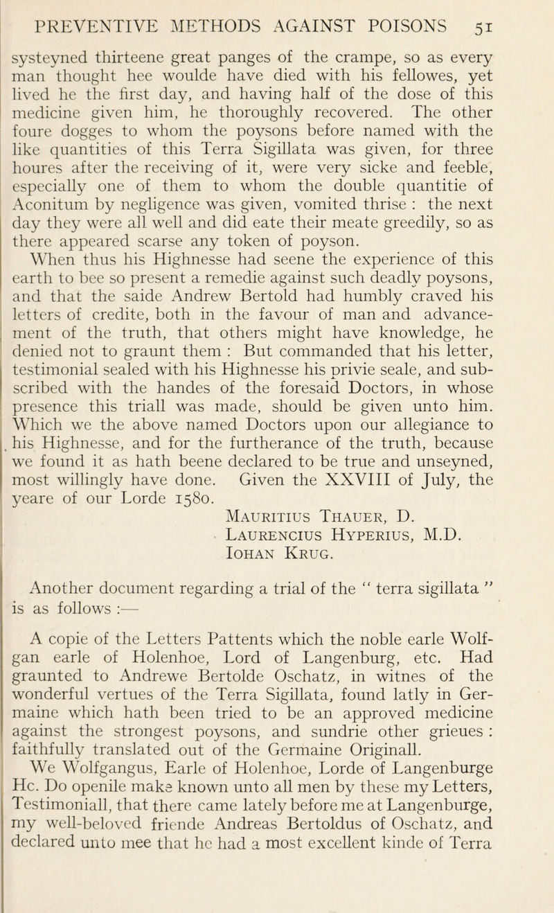 systeyned thirteene great panges of the crampe, so as every man thought hee woulde have died with his fellowes, yet lived he the first day, and having half of the dose of this medicine given him, he thoroughly recovered. The other foure dogges to whom the poysons before named with the like quantities of this Terra Sigillata was given, for three houres after the receiving of it, were very sicke and feeble, especially one of them to whom the double quantitie of Aconitum by negligence was given, vomited thrise : the next day they were all well and did eate their meate greedily, so as there appeared scarse any token of poyson. When thus his Highnesse had seene the experience of this earth to bee so present a remedie against such deadly poysons, and that the saide Andrew Bertold had humbly craved his letters of credite, both in the favour of man and advance¬ ment of the truth, that others might have knowledge, he denied not to graunt them : But commanded that his letter, testimonial sealed with his Highnesse his privie seale, and sub¬ scribed with the handes of the foresaid Doctors, in whose presence this triall was made, should be given unto him. Which we the above named Doctors upon our allegiance to , his Highnesse, and for the furtherance of the truth, because we found it as hath beene declared to be true and unseyned, most willingly have done. Given the XXVIII of July, the yeare of our horde 1580. Mauritius Thauer, D. Laurencius Hyperius, M.D. Iohan Krug. Another document regarding a trial of the “ terra sigillata ” is as follows :— A copie of the Letters Pattents which the noble earle Wolf- gan earle of Holenhoe, Lord of Langenburg, etc. Had graunted to Andrewe Bertolde Oschatz, in witnes of the wonderful vertues of the Terra Sigillata, found latly in Ger¬ maine which hath been tried to be an approved medicine against the strongest poysons, and sundrie other grieues : faithfully translated out of the Germaine Originall. We Wolfgangus, Earle of Holenhoe, Lorde of Langenburge He. Do openile make known unto all men by these my Letters, Testimoniall, that there came lately before me at Langenburge, my well-beloved friende Andreas Bertoldus of Oschatz, and declared unto mee that he had a most excellent kinde of Terra